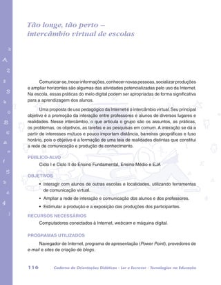 Tão longe, tão perto – 
intercâmbio virtual de escolas 
garotos e letras marca.pdf 1 1/13/10 4:08 PM 
Comunicar-se, trocar informações, conhecer novas pessoas, socializar produções 
e ampliar horizontes são algumas das atividades potencializadas pelo uso da Internet. 
Na escola, essas práticas do meio digital podem ser apropriadas de forma significativa 
para a aprendizagem dos alunos. 
Uma proposta de uso pedagógico da Internet é o intercâmbio virtual. Seu principal 
objetivo é a promoção da interação entre professores e alunos de diversos lugares e 
realidades. Nesse intercâmbio, o que articula o grupo são os assuntos, as práticas, 
os problemas, os objetivos, as tarefas e as pesquisas em comum. A interação se dá a 
partir de interesses mútuos e pouco importam distância, barreiras geográficas e fuso 
horário, pois o objetivo é a formação de uma teia de realidades distintas que constitui 
a rede de comunicação e produção de conhecimento. 
PÚBLICO-ALVO 
Ciclo I e Ciclo II do Ensino Fundamental, Ensino Médio e EJA 
OBJETIVOS 
• Interagir com alunos de outras escolas e localidades, utilizando ferramentas 
de comunicação virtual. 
• Ampliar a rede de interação e comunicação dos alunos e dos professores. 
• Estimular a produção e a exposição das produções dos participantes. 
RECURSOS NECESSÁRIOS 
Computadores conectados à Internet, webcam e máquina digital. 
PROGRAMAS UTILIZADOS 
Navegador de Internet, programa de apresentação (Power Point), provedores de 
e-mail e sites de criação de blogs. 
116 Caderno de Orientações Didáticas - Ler e Escrever - Tecnologias na Educação 
 