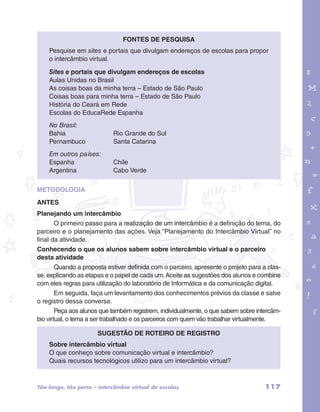 Pesquise em sites e portais que divulgam endereços de escolas para propor 
o intercâmbio virtual. 
Sites e portais que divulgam endereços de escolas 
Aulas Unidas no Brasil 
As coisas boas da minha terra – Estado de São Paulo 
Coisas boas para minha terra – Estado de São Paulo 
História do Ceará em Rede 
Escolas do EducaRede Espanha 
No Brasil: 
Bahia Rio Grande do Sul 
Pernambuco Santa Catarina 
Em outros países: 
Espanha Chile 
Argentina Cabo Verde 
garotos e letras marca.pdf 1 1/13/10 4:08 PM 
FONTES DE PESQUISA 
METODOLOGIA 
ANTES 
Planejando um intercâmbio 
O primeiro passo para a realização de um intercâmbio é a definição do tema, do 
parceiro e o planejamento das ações. Veja “Planejamento do Intercâmbio Virtual” no 
final da atividade. 
Conhecendo o que os alunos sabem sobre intercâmbio virtual e o parceiro 
desta atividade 
Quando a proposta estiver definida com o parceiro, apresente o projeto para a clas-se, 
explicando as etapas e o papel de cada um. Aceite as sugestões dos alunos e combine 
com eles regras para utilização do laboratório de Informática e da comunicação digital. 
Em seguida, faça um levantamento dos conhecimentos prévios da classe e salve 
o registro dessa conversa. 
Peça aos alunos que também registrem, individualmente, o que sabem sobre intercâm-bio 
virtual, o tema a ser trabalhado e os parceiros com quem vão trabalhar virtualmente. 
Sugestão de roteiro de registro 
Sobre intercâmbio virtual 
O que conheço sobre comunicação virtual e intercâmbio? 
Quais recursos tecnológicos utilizo para um intercâmbio virtual? 
Tão longe, tão perto – intercâmbio virtual de escolas 117 
 