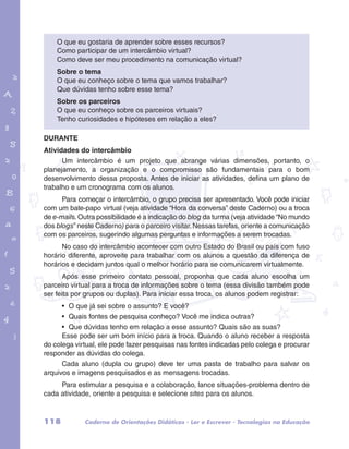 O que eu gostaria de aprender sobre esses recursos? 
Como participar de um intercâmbio virtual? 
Como deve ser meu procedimento na comunicação virtual? 
Sobre o tema 
O que eu conheço sobre o tema que vamos trabalhar? 
Que dúvidas tenho sobre esse tema? 
Sobre os parceiros 
O que eu conheço sobre os parceiros virtuais? 
Tenho curiosidades e hipóteses em relação a eles? 
garotos e letras marca.pdf 1 1/13/10 4:08 PM 
DURANTE 
Atividades do intercâmbio 
Um intercâmbio é um projeto que abrange várias dimensões, portanto, o 
planejamento, a organização e o compromisso são fundamentais para o bom 
desenvolvimento dessa proposta. Antes de iniciar as atividades, defina um plano de 
trabalho e um cronograma com os alunos. 
Para começar o intercâmbio, o grupo precisa ser apresentado. Você pode iniciar 
com um bate-papo virtual (veja atividade “Hora da conversa” deste Caderno) ou a troca 
de e-mails. Outra possibilidade é a indicação do blog da turma (veja atividade “No mundo 
dos blogs” neste Caderno) para o parceiro visitar. Nessas tarefas, oriente a comunicação 
com os parceiros, sugerindo algumas perguntas e informações a serem trocadas. 
No caso do intercâmbio acontecer com outro Estado do Brasil ou país com fuso 
horário diferente, aproveite para trabalhar com os alunos a questão da diferença de 
horários e decidam juntos qual o melhor horário para se comunicarem virtualmente. 
Após esse primeiro contato pessoal, proponha que cada aluno escolha um 
parceiro virtual para a troca de informações sobre o tema (essa divisão também pode 
ser feita por grupos ou duplas). Para iniciar essa troca, os alunos podem registrar: 
• O que já sei sobre o assunto? E você? 
• Quais fontes de pesquisa conheço? Você me indica outras? 
• Que dúvidas tenho em relação a esse assunto? Quais são as suas? 
Esse pode ser um bom início para a troca. Quando o aluno receber a resposta 
do colega virtual, ele pode fazer pesquisas nas fontes indicadas pelo colega e procurar 
responder as dúvidas do colega. 
Cada aluno (dupla ou grupo) deve ter uma pasta de trabalho para salvar os 
arquivos e imagens pesquisados e as mensagens trocadas. 
Para estimular a pesquisa e a colaboração, lance situações-problema dentro de 
cada atividade, oriente a pesquisa e selecione sites para os alunos. 
118 Caderno de Orientações Didáticas - Ler e Escrever - Tecnologias na Educação 
 