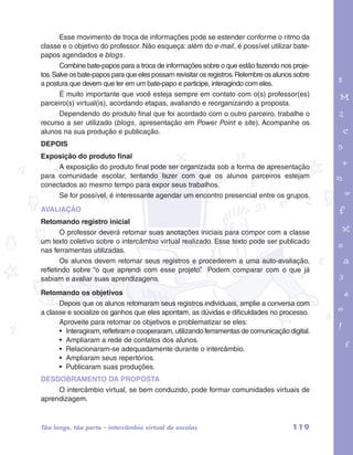 Esse movimento de troca de informações pode se estender conforme o ritmo da 
classe e o objetivo do professor. Não esqueça: além do e-mail, é possível utilizar bate-papos 
agendados e blogs. 
Combine bate-papos para a troca de informações sobre o que estão fazendo nos proje-tos. 
Salve os bate-papos para que eles possam revisitar os registros. Relembre os alunos sobre 
garotos e letras marca.pdf 1 1/13/10 4:08 PM 
119 
a postura que devem que ter em um bate-papo e participe, interagindo com eles. 
É muito importante que você esteja sempre em contato com o(s) professor(es) 
parceiro(s) virtual(is), acordando etapas, avaliando e reorganizando a proposta. 
Dependendo do produto final que foi acordado com o outro parceiro, trabalhe o 
recurso a ser utilizado (blogs, apresentação em Power Point e site). Acompanhe os 
alunos na sua produção e publicação. 
DEPOIS 
Exposição do produto final 
A exposição do produto final pode ser organizada sob a forma de apresentação 
para comunidade escolar, tentando fazer com que os alunos parceiros estejam 
conectados ao mesmo tempo para expor seus trabalhos. 
Se for possível, é interessante agendar um encontro presencial entre os grupos. 
AVALIAÇÃO 
Retomando registro inicial 
O professor deverá retomar suas anotações iniciais para compor com a classe 
um texto coletivo sobre o intercâmbio virtual realizado. Esse texto pode ser publicado 
nas ferramentas utilizadas. 
Os alunos devem retomar seus registros e procederem a uma auto-avaliação, 
refletindo sobre “o que aprendi com esse projeto”. Podem comparar com o que já 
sabiam e avaliar suas aprendizagens. 
Retomando os objetivos 
Depois que os alunos retomaram seus registros individuais, amplie a conversa com 
a classe e socialize os ganhos que eles apontam, as dúvidas e dificuldades no processo. 
Aproveite para retomar os objetivos e problematizar se eles: 
• Interagiram, refletiram e cooperaram, utilizando ferramentas de comunicação digital. 
• Ampliaram a rede de contatos dos alunos. 
• Relacionaram-se adequadamente durante o intercâmbio. 
• Ampliaram seus repertórios. 
• Publicaram suas produções. 
DESDOBRAMENTO DA PROPOSTA 
O intercâmbio virtual, se bem conduzido, pode formar comunidades virtuais de 
aprendizagem. 
Tão longe, tão perto – intercâmbio virtual de escolas 
 