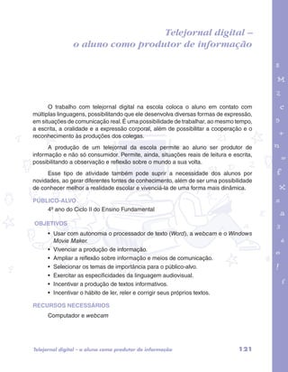 o aluno como produtor de informação 
garotos e letras marca.pdf 1 1/13/10 4:08 PM 
Telejornal digital – 
O trabalho com telejornal digital na escola coloca o aluno em contato com 
múltiplas linguagens, possibilitando que ele desenvolva diversas formas de expressão, 
em situações de comunicação real. É uma possibilidade de trabalhar, ao mesmo tempo, 
a escrita, a oralidade e a expressão corporal, além de possibilitar a cooperação e o 
reconhecimento às produções dos colegas. 
A produção de um telejornal da escola permite ao aluno ser produtor de 
informação e não só consumidor. Permite, ainda, situações reais de leitura e escrita, 
possibilitando a observação e reflexão sobre o mundo a sua volta. 
Esse tipo de atividade também pode suprir a necessidade dos alunos por 
novidades, ao gerar diferentes fontes de conhecimento, além de ser uma possibilidade 
de conhecer melhor a realidade escolar e vivenciá-la de uma forma mais dinâmica. 
PÚBLICO-ALVO 
4º ano do Ciclo II do Ensino Fundamental 
OBJETIVOS 
• Usar com autonomia o processador de texto (Word), a webcam e o Windows 
Movie Maker. 
• Vivenciar a produção de informação. 
• Ampliar a reflexão sobre informação e meios de comunicação. 
• Selecionar os temas de importância para o público-alvo. 
• Exercitar as especificidades da linguagem audiovisual. 
• Incentivar a produção de textos informativos. 
• Incentivar o hábito de ler, reler e corrigir seus próprios textos. 
RECURSOS NECESSÁRIOS 
Computador e webcam 
Telejornal digital – o aluno como produtor de informação 121 
 