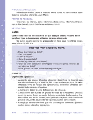 PROGRAMAS UTILIZADOS 
Processador de texto (Word) e Windows Movie Maker. Na versão virtual deste 
Caderno, consulte o tutorial do Movie Maker. 
FONTES DE PESQUISA 
Telejornais na Internet, como http://www.tvterra.com.br, http://www.folha.uol. 
com.br, http://www.jt.com.br, http://www.portalgens.com.br. 
METODOLOGIA 
ANTES 
Conhecendo o que os alunos sabem e o que desejam saber a respeito de um 
jornal em vídeo e dos recursos utilizados para sua elaboração 
garotos e letras marca.pdf 1 1/13/10 4:08 PM 
Os alunos devem registrar no processador de texto seus repertórios iniciais 
sobre o tema da atividade. 
Questões para o registro inicial: 
1. O que é um telejornal digital? 
2. Para que serve? 
3. Como é utilizado? 
4. Como é apresentado? 
5. Assisto a jornais em casa? Quais? 
6. O que sei sobre os recursos tecnológicos necessários para a produção de 
um telejornal digital? 
7. O que gostaria de saber mais sobre telejornal digital? 
DURANTE 
Organizando a produção 
• Apresente aos alunos diferentes telejornais disponíveis na Internet para 
que eles analisem alguns aspectos, tais como: os diferentes tipos de textos 
utilizados; como as notícias são apresentadas; expressões utilizadas pelo 
apresentador; cenários e figurinos. 
• A turma deve decidir o nome do telejornal e da emissora. 
• A classe deve ser dividida em grupos de cerca de 6 integrantes. Em cada 
grupo, os alunos devem ter papéis definidos: uma dupla de alunos deve ficar 
responsável pela escrita do texto; outra, pela elaboração do cenário (visual do 
jornal) e uma, ainda, deve cuidar do figurino (visual do apresentador). 
• Cada grupo deve ter um nome que será utilizado para identificar a pasta na 
qual os alunos vão salvar os arquivos. 
122 Caderno de Orientações Didáticas - Ler e Escrever - Tecnologias na Educação 
 