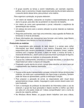 • O grupo escolhe os temas a serem trabalhados, por exemplo: esportes, 
política, lazer e economia. A dupla responsável pela escrita do texto seleciona 
o assunto dentro desse tema, para produzir uma matéria. 
Para organizar a produção, os grupos elaboram: 
• Um roteiro de trabalho, colocando as funções e responsabilidades de cada 
aluno no grupo, para eles não se perderem no decorrer do trabalho. 
• Um roteiro de como será apresentado o jornal, indicando a seqüência da 
apresentação das notícias. 
• Um esboço de como será o cenário utilizado no jornal, listando os materiais 
necessários. 
• Perguntas pertinentes, caso haja uma entrevista. (veja sugestão de Roteiro de 
Entrevista no final da atividade). 
• Quais informações são necessárias para formular uma notícia. (veja Roteiro 
para Elaborar uma Notícia no final da atividade). 
garotos e letras marca.pdf 1 1/13/10 4:08 PM 
Produzindo as matérias 
• Os responsáveis pela produção do texto devem ir a campo para colher 
informações que dêem subsídio a sua matéria. Enquanto isso, a dupla 
responsável pelo cenário providencia o material necessário (mesa, cadeira, 
cartolina com o logotipo do jornal, o plano de fundo, a música de fundo, a 
música de entrada etc.), assim como os que assumiram a produção do figurino. 
• Cada dupla produz as matérias no processador de texto. 
• O grupo faz, coletivamente, uma leitura e correção dos textos, e um aluno fica 
responsável por salvar o arquivo em disquete. 
• Finalizada a parte escrita do jornal, o grupo deve escolher um aluno para ser 
o apresentador das matérias elaboradas. 
Gravando... 
• O grupo então ajuda o apresentador a ensaiar, contando o tempo de leitura das 
matérias, de modo que a apresentação não fique longa e cansativa. Também 
pode dar dicas ao apresentador, quanto à entonação e dicção. 
• Para preparar a gravação do jornal, os responsáveis pelo visual do(a) 
apresentador(a) (roupa, cabelo, maquiagem) e pelo cenário devem estar com 
tudo finalizado. 
• Com a orientação do professor do laboratório de Informática sobre o uso da 
webcam, o grupo faz duas gravações e depois escolhe a melhor, que deve 
ser salva em uma pasta criada em “vídeos compartilhados” com o nome do 
assunto (ex: esporte, política). 
• No Windows Movie Maker, os grupos devem trabalhar com seus vídeos, 
Telejornal digital – o aluno como produtor de informação 123 
 