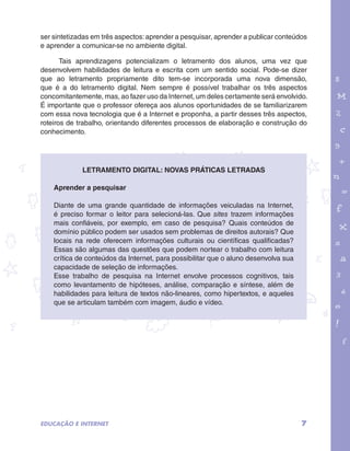 ser sintetizadas em três aspectos: aprender a pesquisar, aprender a publicar conteúdos 
e aprender a comunicar-se no ambiente digital. 
Tais aprendizagens potencializam o letramento dos alunos, uma vez que 
desenvolvem habilidades de leitura e escrita com um sentido social. Pode-se dizer 
que ao letramento propriamente dito tem-se incorporada uma nova dimensão, 
que é a do letramento digital. Nem sempre é possível trabalhar os três aspectos 
concomitantemente, mas, ao fazer uso da Internet, um deles certamente será envolvido. 
É importante que o professor ofereça aos alunos oportunidades de se familiarizarem 
com essa nova tecnologia que é a Internet e proponha, a partir desses três aspectos, 
roteiros de trabalho, orientando diferentes processos de elaboração e construção do 
conhecimento. 
garotos e letras marca.pdf 1 1/13/10 4:08 PM 
7 
Letramento digital: novas práticas letradas 
Aprender a pesquisar 
Diante de uma grande quantidade de informações veiculadas na Internet, 
é preciso formar o leitor para selecioná-las. Que sites trazem informações 
mais confiáveis, por exemplo, em caso de pesquisa? Quais conteúdos de 
domínio público podem ser usados sem problemas de direitos autorais? Que 
locais na rede oferecem informações culturais ou científicas qualificadas? 
Essas são algumas das questões que podem nortear o trabalho com leitura 
crítica de conteúdos da Internet, para possibilitar que o aluno desenvolva sua 
capacidade de seleção de informações. 
Esse trabalho de pesquisa na Internet envolve processos cognitivos, tais 
como levantamento de hipóteses, análise, comparação e síntese, além de 
habilidades para leitura de textos não-lineares, como hipertextos, e aqueles 
que se articulam também com imagem, áudio e vídeo. 
EDUCAÇÃO E INTERNET 
 