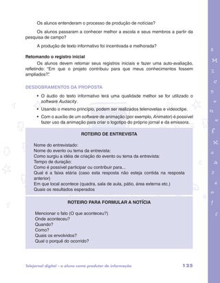 Os alunos entenderam o processo de produção de notícias? 
Os alunos passaram a conhecer melhor a escola e seus membros a partir da 
pesquisa de campo? 
A produção de texto informativo foi incentivada e melhorada? 
Retomando o registro inicial 
Os alunos devem retomar seus registros iniciais e fazer uma auto-avaliação, 
refletindo: “Em que o projeto contribuiu para que meus conhecimentos fossem 
ampliados?”. 
garotos e letras marca.pdf 1 1/13/10 4:08 PM 
DESDOBRAMENTOS DA PROPOSTA 
• O áudio do texto informativo terá uma qualidade melhor se for utilizado o 
software Audacity. 
• Usando o mesmo princípio, podem ser realizados telenovelas e videoclipe. 
• Com o auxílio de um software de animação (por exemplo, Animator) é possível 
fazer uso da animação para criar o logotipo do próprio jornal e da emissora. 
Roteiro de entrevista 
Nome do entrevistado: 
Nome do evento ou tema da entrevista: 
Como surgiu a idéia de criação do evento ou tema da entrevista: 
Tempo de duração: 
Como é possível participar ou contribuir para... 
Qual é a faixa etária (caso esta resposta não esteja contida na resposta 
anterior) 
Em que local acontece (quadra, sala de aula, pátio, área externa etc.) 
Quais os resultados esperados 
Roteiro para formular a notícia 
Mencionar o fato (O que aconteceu?) 
Onde aconteceu? 
Quando? 
Como? 
Quais os envolvidos? 
Qual o porquê do ocorrido? 
Telejornal digital – o aluno como produtor de informação 125 
 