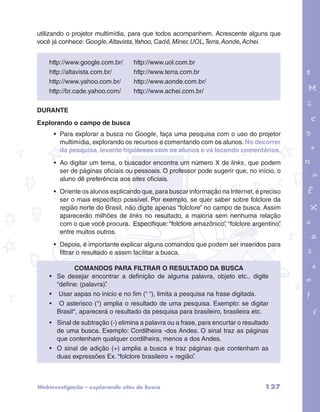 utilizando o projetor multimídia, para que todos acompanhem. Acrescente alguns que 
você já conhece: Google, Altavista, Yahoo, Cadê, Miner, UOL, Terra, Aonde, Achei. 
http://www.google.com.br/ http://www.uol.com.br 
http://altavista.com.br/ http://www.terra.com.br 
http://www.yahoo.com.br/ http://www.aonde.com.br/ 
http://br.cade.yahoo.com/ http://www.achei.com.br/ 
DURANTE 
Explorando o campo de busca 
garotos e letras marca.pdf 1 1/13/10 4:08 PM 
• Para explorar a busca no Google, faça uma pesquisa com o uso do projetor 
multimídia, explorando os recursos e comentando com os alunos. No decorrer 
da pesquisa, levante hipóteses com os alunos e vá tecendo comentários. 
• Ao digitar um tema, o buscador encontra um número X de links, que podem 
ser de páginas oficiais ou pessoais. O professor pode sugerir que, no início, o 
aluno dê preferência aos sites oficiais. 
• Oriente os alunos explicando que, para buscar informação na Internet, é preciso 
ser o mais específico possível. Por exemplo, se quer saber sobre folclore da 
região norte do Brasil, não digite apenas “folclore” no campo de busca. Assim 
aparecerão milhões de links no resultado, a maioria sem nenhuma relação 
com o que você procura. Especifique: “folclore amazônico”, “folclore argentino”, 
entre muitos outros. 
• Depois, é importante explicar alguns comandos que podem ser inseridos para 
filtrar o resultado e assim facilitar a busca. 
Comandos para filtrar o resultado da busca 
• Se desejar encontrar a definição de alguma palavra, objeto etc., digite 
“define: (palavra)”. 
• Usar aspas no inicio e no fim (“ “), limita a pesquisa na frase digitada. 
• O asterisco (*) amplia o resultado de uma pesquisa. Exemplo: se digitar 
Brasil*, aparecerá o resultado da pesquisa para brasileiro, brasileira etc. 
• Sinal de subtração (-) elimina a palavra ou a frase, para encurtar o resultado 
de uma busca. Exemplo: Cordilheira -dos Andes. O sinal traz as páginas 
que contenham qualquer cordilheira, menos a dos Andes. 
• O sinal de adição (+) amplia a busca e traz páginas que contenham as 
duas expressões Ex. “folclore brasileiro + região”. 
Webinvestigação – explorando sites de busca 127 
 