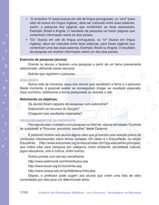 • O conectivo “e” (para buscas em site de língua portuguesa), ou “and” (para 
sites de busca em língua inglesa), deve ser colocado entre duas palavras, 
assim, a pesquisa traz páginas que contenham as duas expressões. 
Exemplo: Brasil e Angola. O resultado da pesquisa vai trazer páginas que 
contenham informação sobre os dois países. 
• “Ou” (busca em site de língua portuguesa), ou “or” (busca em língua 
inglesa), deve ser colocado entre duas palavras, para trazer páginas que 
contenham uma das duas palavras. Exemplo: Brasil ou Angola. O resultado 
da pesquisa vai mostrar informação sobre um dos dois países. 
garotos e letras marca.pdf 1 1/13/10 4:08 PM 
Exercício de pesquisa (alunos) 
Oriente os alunos a fazerem uma pesquisa a partir de um tema previamente 
selecionado, utilizando esses recursos. 
Solicite que registrem o percurso. 
AVALIAÇÃO 
Numa roda de conversa, peça aos alunos que socializem o tema e o percurso. 
Neste momento, é possível avaliar se conseguiram chegar ao resultado esperado. 
Caso contrário, redirecione a forma pesquisada ou reavalie o site. 
Retomando os objetivos 
Os alunos foram capazes de pesquisar com autonomia? 
Exploraram os recursos do Google? 
Chegaram aos resultados esperados? 
DESDOBRAMENTOS DA PROPOSTA 
Para aprofundar o trabalho com pesquisa na Internet, veja as atividades “Controle 
de qualidade” e “Procurar, encontrar, escolher” deste Caderno. 
É possível mostrar aos alunos alguns sites que já fizeram uma seleção prévia de 
conteúdos interessantes sobre temas variados. Um deles é o EducaRede, na seção 
Educalinks (http://www.educarede.org.br/educa/index.cfm?pg=educalinks.principal), 
que indica sites para pesquisa por categoria (meio ambiente, pluralidade cultural, 
jogos educativos, arte e cultura, entre outros). 
Outros portais com serviço semelhante: 
http://www.webmundi.com/links/busca.asp 
http://www.ecoar.org.br/novo/links.asp 
http://www.uniesp.edu.br/sp/biblioteca-links.php 
Depois, o professor pode sugerir aos alunos que criem uma lista de sites 
comentados por eles para um determinado tema. 
128 Caderno de Orientações Didáticas - Ler e Escrever - Tecnologias na Educação 
 