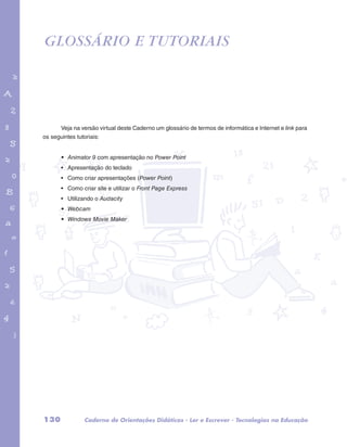GLOSSÁRIO E TUTORIAIS 
garotos e letras marca.pdf 1 1/13/10 4:08 PM 
Veja na versão virtual deste Caderno um glossário de termos de informática e Internet e link para 
os seguintes tutoriais: 
• Animator 9 com apresentação no Power Point 
• Apresentação do teclado 
• Como criar apresentações (Power Point) 
• Como criar site e utilizar o Front Page Express 
• Utilizando o Audacity 
• Webcam 
• Windows Movie Maker 
130 Caderno de Orientações Didáticas - Ler e Escrever - Tecnologias na Educação 
