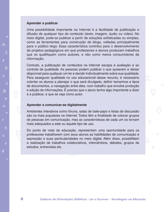 Aprender a publicar 
Uma possibilidade importante na Internet é a facilidade de publicação e 
difusão de qualquer tipo de conteúdo (texto, imagem, áudio ou vídeo). No 
meio digital, pode-se publicar a partir de soluções sofisticadas ou simples, 
como as ferramentas para construção de blogs, voltadas principalmente 
para o público leigo. Essa característica contribui para o desenvolvimento 
de projetos pedagógicos em que professores e alunos produzam trabalhos 
que os qualifiquem como autores, e não como meros consumidores de 
informação. 
Contudo, a publicação de conteúdos na Internet escapa à avaliação e ao 
controle de qualidade. As pessoas podem publicar o que quiserem e deixar 
disponível para qualquer um ler e decidir individualmente sobre sua qualidade. 
Para assegurar qualidade no uso educacional desse recurso, é necessário 
orientar os alunos a planejar o que será divulgado, definir tamanhos e tipos 
de documentos, a navegação entre eles, num trabalho que envolve produção 
e edição de informações. É preciso que o aluno tenha algo importante a dizer 
e a publicar, e que se veja como autor. 
garotos e letras marca.pdf 1 1/13/10 4:08 PM 
Aprender a comunicar-se digitalmente 
Ambientes interativos como fóruns, salas de bate-papo e listas de discussão 
são os mais populares na Internet. Todos têm a finalidade de colocar grupos 
de pessoas em comunicação, mas as características de cada um os tornam 
mais adequados a este ou àquele tipo de uso. 
Do ponto de vista da educação, representam uma oportunidade para os 
professores trabalharem com seus alunos as habilidades de comunicação e 
expressão e suas particularidades no meio digital. Além disso, possibilitam 
a realização de trabalhos colaborativos, intercâmbios, debates, grupos de 
estudos, entrevistas etc. 
8 Caderno de Orientações Didáticas - Ler e Escrever - Tecnologias na Educação 
 