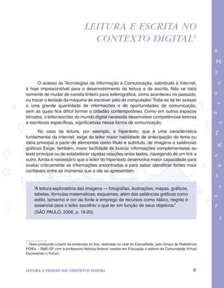 garotos e letras marca.pdf 1 1/13/10 4:08 PM 
Leitura e escrita no 
contexto digital1 
O acesso às Tecnologias da Informação e Comunicação, sobretudo à Internet, 
é hoje imprescindível para o desenvolvimento da leitura e da escrita. Não se trata 
somente de mudar de caneta tinteiro para esferográfica, como aconteceu no passado, 
ou trocar o teclado da máquina de escrever pelo do computador. Trata-se de ter acesso 
a uma grande quantidade de informações e de oportunidades de comunicação, 
sem as quais fica difícil formar o cidadão contemporâneo. Como em outros espaços 
letrados, o leitor/escritor do mundo digital necessita desenvolver competências leitoras 
e escritoras específicas, significativas nessa forma de comunicação. 
No caso da leitura, por exemplo, o hipertexto, que é uma característica 
fundamental da Internet, exige do leitor maior habilidade de antecipação do tema ou 
idéia principal a partir de elementos como título e subtítulo, de imagens e saliências 
gráficas Exige, também, maior facilidade de buscar informações complementares ao 
texto principal ou de estabelecer rápidas relações entre textos, navegando de um link a 
outro. Ainda é necessário que o leitor do hipertexto desenvolva maior capacidade para 
avaliar criticamente as informações encontradas e para saber identificar fontes mais 
confiáveis entre as inúmeras que a ele se apresentam. 
“A leitura exploratória das imagens — fotografias, ilustrações, mapas, gráficos, 
tabelas, fórmulas matemáticas, esquemas, além das saliências gráficas como 
estilo, tamanho e cor da fonte e emprego de recursos como itálico, negrito é 
essencial para o leitor escolher o que ler em função de seus objetivos.” 
(SÃO PAULO, 2006, p. 19-20) 
1 Texto produzido a partir da entrevista on line, realizada no chat do EducaRede, pelo Grupo de Referência 
POIEs – SME-SP com a professora Heloísa Amaral, mestre em Educação e editora da Comunidade Virtual 
Escrevendo o Futuro. 
LEITURA E ESCRITA NO CONTEXTO DIGITAL 9 
 