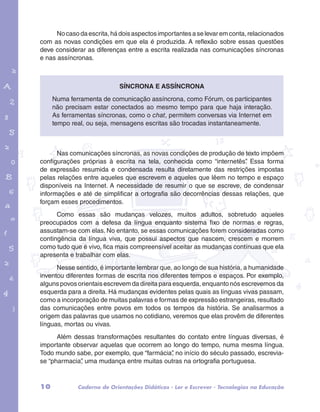 No caso da escrita, há dois aspectos importantes a se levar em conta, relacionados 
com as novas condições em que ela é produzida. A reflexão sobre essas questões 
deve considerar as diferenças entre a escrita realizada nas comunicações síncronas 
e nas assíncronas. 
Numa ferramenta de comunicação assíncrona, como Fórum, os participantes 
não precisam estar conectados ao mesmo tempo para que haja interação. 
As ferramentas síncronas, como o chat, permitem conversas via Internet em 
tempo real, ou seja, mensagens escritas são trocadas instantaneamente. 
garotos e letras marca.pdf 1 1/13/10 4:08 PM 
Síncrona e assíncrona 
Nas comunicações síncronas, as novas condições de produção de texto impõem 
configurações próprias à escrita na tela, conhecida como “internetês”. Essa forma 
de expressão resumida e condensada resulta diretamente das restrições impostas 
pelas relações entre aqueles que escrevem e aqueles que lêem no tempo e espaço 
disponíveis na Internet. A necessidade de resumir o que se escreve, de condensar 
informações e até de simplificar a ortografia são decorrências dessas relações, que 
forçam esses procedimentos. 
Como essas são mudanças velozes, muitos adultos, sobretudo aqueles 
preocupados com a defesa da língua enquanto sistema fixo de normas e regras, 
assustam-se com elas. No entanto, se essas comunicações forem consideradas como 
contingência da língua viva, que possui aspectos que nascem, crescem e morrem 
como tudo que é vivo, fica mais compreensível aceitar as mudanças contínuas que ela 
apresenta e trabalhar com elas. 
Nesse sentido, é importante lembrar que, ao longo de sua história, a humanidade 
inventou diferentes formas de escrita nos diferentes tempos e espaços. Por exemplo, 
alguns povos orientais escrevem da direita para esquerda, enquanto nós escrevemos da 
esquerda para a direita. Há mudanças evidentes pelas quais as línguas vivas passam, 
como a incorporação de muitas palavras e formas de expressão estrangeiras, resultado 
das comunicações entre povos em todos os tempos da história. Se analisarmos a 
origem das palavras que usamos no cotidiano, veremos que elas provêm de diferentes 
línguas, mortas ou vivas. 
Além dessas transformações resultantes do contato entre línguas diversas, é 
importante observar aquelas que ocorrem ao longo do tempo, numa mesma língua. 
Todo mundo sabe, por exemplo, que “farmácia”, no início do século passado, escrevia-se 
“pharmacia”, uma mudança entre muitas outras na ortografia portuguesa. 
10 Caderno de Orientações Didáticas - Ler e Escrever - Tecnologias na Educação 
 
