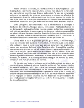 Assim, em vez de condenar a priori as novas formas de comunicação que o uso 
do computador e da Internet trouxeram, torna-se muito mais educativo compreendê-las 
e aproveitar os benefícios que delas se pode extrair. No caso da comunicação 
assíncrona, por exemplo, são evidentes as vantagens: o processo de reflexão e de 
aprofundamento da escrita pode ser melhorado devido aos recursos de registro do 
meio digital, tais como facilidade de apagar erros e inconveniências e possibilidade de 
armazenar o histórico da produção, ações mais difíceis de serem realizadas no papel. 
Outra vantagem a ser considerada é que a Internet facilita a publicação e 
distribuição de conteúdos. Qualquer pessoa, com acesso e habilidades básicas no 
uso do navegador, pode publicar textos, imagens, vídeos e áudios. Essa característica 
pode estimular a produção de textos por parte dos alunos, na medida em que possibilita 
a ampla socialização das suas produções. Seu texto não fica mais restrito ao contexto 
escolar, o que leva o aluno a escrever com maior responsabilidade, considerando a 
possível compreensão dos inúmeros e diferentes leitores que poderá ter. 
garotos e letras marca.pdf 1 1/13/10 4:08 PM 
Diante disso, é papel do professor garantir que o aluno, ao mesmo tempo, 
possa se comunicar com outros da mesma idade, do mesmo grupo social, desse 
jeito particular e novo, e compreenda que, para se comunicar mais amplamente, 
precisa usar as normas da língua oficial. Para tanto, além de possibilitar ocasiões 
para comunicação síncrona em que a linguagem usada é naturalmente mais informal, 
é importante também garantir atividades de produção de texto no meio digital que 
mostrem ao aluno a importância do uso da norma culta para se fazer entender, como 
numa situação em que ele tenha de escrever um e-mail de solicitação para a diretora 
da escola, ou elaborar um currículo para tentar conseguir um trabalho, ou, ainda, 
publicar um texto num jornal virtual, por exemplo. 
Ao planejar suas aulas, o professor, como mediador, precisar considerar as 
características particulares da leitura e da escrita na Internet. Para que seu trabalho 
de mediação seja bem-sucedido, é importante que o professor também seja um leitor/ 
autor familiarizado com o mundo digital. Se ele estiver acostumado apenas a ler 
no impresso, terá dificuldade em entender o hipertexto e assim ajudar o aluno a se 
apropriar das possibilidades desse tipo de leitura. Se ele estiver habituado a escrever 
apenas no papel, não saberá utilizar os recursos disponíveis nos processadores de 
texto e na busca de informações na Internet que podem e devem sustentar o conteúdo 
das produções escritas. 
11 
LEITURA E ESCRITA NO CONTEXTO DIGITAL 
 