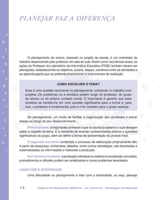 Planejar faz a diferença 
garotos e letras marca.pdf 1 1/13/10 4:08 PM 
O planejamento de ensino, baseado no projeto da escola, é um orientador do 
trabalho desenvolvido pelo professor em sala de aula. Assim como nas demais áreas, as 
ações do Professor do Laboratório de Informática Educativa (POIE) também devem ser 
planejadas, estabelecendo-se objetivos, prazos, etapas, coerência entre as atividades e 
as aprendizagens que se pretende proporcionar e instrumentos de avaliação. 
Como escolher o tema? 
Essa é uma questão recorrente no planejamento, sobretudo no trabalho com 
projetos. Os problemas ou a temática podem surgir do professor, do grupo 
de alunos ou do próprio contexto social. O importante é garantir que essa 
temática se transforme em uma questão significativa para a turma e, para 
isso, o professor é fundamental, pois é o fio condutor para o grupo avançar. 
No planejamento, um modo de facilitar a organização das atividades é prever 
etapas ao longo do seu desenvolvimento. 
Primeiramente, é importante conhecer o que os alunos já sabem e o que desejam 
saber a respeito do tema. É o momento de levantar conhecimentos prévios e questões 
significativas do grupo, além de definir a forma de apresentação do produto final. 
O segundo momento contempla o processo de elaboração propriamente dito. 
A partir de pesquisas, entrevistas, debates, entre outras estratégias, são levantadas e 
sistematizadas as informações e realizada a produção. 
Num terceiro momento, a produção individual ou coletiva é socializada; conceitos, 
procedimentos e atitudes podem ser sintetizados e novos problemas levantados. 
LIDAR COM A DIVERSIDADE 
Uma dificuldade no planejamento é lidar com a diversidade, ou seja, planejar 
12 Caderno de Orientações Didáticas - Ler e Escrever - Tecnologias na Educação 
 