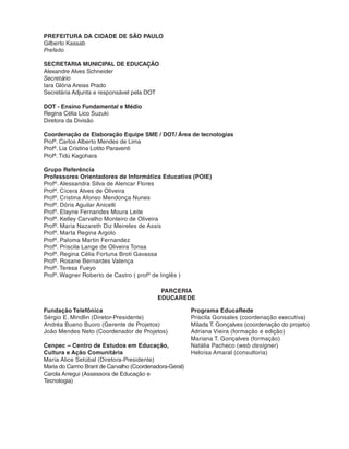PREFEITURA DA CIDADE DE SÃO PAULO 
Gilberto Kassab 
Prefeito 
SECRETARIA MUNICIPAL DE EDUCAÇÃO 
Alexandre Alves Schneider 
Secretário 
Iara Glória Areias Prado 
Secretária Adjunta e responsável pela DOT 
DOT - Ensino Fundamental e Médio 
Regina Célia Lico Suzuki 
Diretora da Divisão 
Coordenação da Elaboração Equipe SME / DOT/ Área de tecnologias 
Profº. Carlos Alberto Mendes de Lima 
Profª. Lia Cristina Lotito Paraventi 
Profª. Tidú Kagohara 
Grupo Referência 
Professores Orientadores de Informática Educativa (POIE) 
Profª. Alessandra Silva de Alencar Flores 
Profª. Cícera Alves de Oliveira 
Profª. Cristina Afonso Mendonça Nunes 
Profª. Dóris Aguilar Anicelli 
Profª. Elayne Fernandes Moura Leite 
Profª. Kelley Carvalho Monteiro de Oliveira 
Profª. Maria Nazareth Diz Meireles de Assis 
Profª. Marta Regina Argolo 
Profª. Paloma Martin Fernandez 
Profª. Priscila Lange de Oliveira Tonsa 
Profª. Regina Célia Fortuna Broti Gavassa 
Profª. Rosane Bernardes Valença 
Profª. Teresa Fueyo 
Profº. Wagner Roberto de Castro ( profº de Inglês ) 
PARCERIA 
EDUCAREDE 
Fundação Telefônica 
Sérgio E. Mindlin (Diretor-Presidente) 
Andréa Bueno Buoro (Gerente de Projetos) 
João Mendes Neto (Coordenador de Projetos) 
Cenpec – Centro de Estudos em Educação, 
Cultura e Ação Comunitária 
Maria Alice Setúbal (Diretora-Presidente) 
Maria do Carmo Brant de Carvalho (Coordenadora-Geral) 
Carola Arregui (Assessora de Educação e 
Tecnologia) 
Programa EducaRede 
Priscila Gonsales (coordenação executiva) 
Mílada T. Gonçalves (coordenação do projeto) 
Adriana Vieira (formação e edição) 
Mariana T. Gonçalves (formação) 
Natália Pacheco (web designer) 
Heloísa Amaral (consultoria) 
 