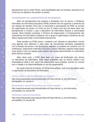 planejamento “pé no chão”. Porém, essa flexibilidade deve ser limitada, levando-se em 
conta que os objetivos não podem se perder. 
ORGANIZAÇÃO DO LABORATÓRIO DE INFORMÁTICA 
Além do planejamento dos projetos e atividades com os alunos, o Professor 
Orientador de Informática Educativa (POIE) também tem de organizar a dinâmica do 
seu espaço de trabalho. Para isso, é importante a participação do POIE na reunião 
de organização da escola, no início do ano. É nessa hora que ele deve expor seu 
planejamento e mostrar o que o laboratório de Informática oferece à comunidade 
escolar. Deve também socializar a Portaria de Organização e Funcionamento dos 
Laboratórios de Informática e elaborar com o grupo a organização e dinâmica de uso 
desse espaço para toda a comunidade educacional. 
garotos e letras marca.pdf 1 1/13/10 4:08 PM 
Cabe também ao POIE prever o material a ser utilizado no laboratório; montar 
uma agenda com telefones e sites úteis, de manutenção periódica; estabelecer 
com a direção da escola o dia de limpeza; elaborar os projetos em conjunto com os 
professores, estipulando materiais e recursos a serem utilizados; registrar todas essas 
suas ações e criar um espaço para registro das ações desenvolvidas no Laboratório 
pelos demais usuários. 
Além disso tudo, o POIE deve fazer um mapa de localização dos alunos 
no laboratório de Informática. Este mapa possibilita que os alunos saibam com 
antecedência onde e com quem irão desenvolver seus projetos, criando um vínculo 
com o colega e co-responsabilidade no uso do equipamento. 
Na seção Internet na Escola, do Portal EducaRede, você encontra textos sobre 
a organização do laboratório de informática. 
Como montar a sala de informática da escola? 
http://www.educarede.org.br/educa/index.cfm?pg=internet_e_cia.informatica_ 
principal&id_inf_escola=4 
Educadores e sala de informática: por onde começar? 
http://www.educarede.org.br/educa/index.cfm?pg=internet_e_cia.informatica_ 
principal&id_inf_escola=69 
Utilizando a sala de informática 
http://www.educarede.org.br/educa/index.cfm?pg=internet_e_cia.informatica_ 
principal&id_inf_escola=26 
14 Caderno de Orientações Didáticas - Ler e Escrever - Tecnologias na Educação 
 