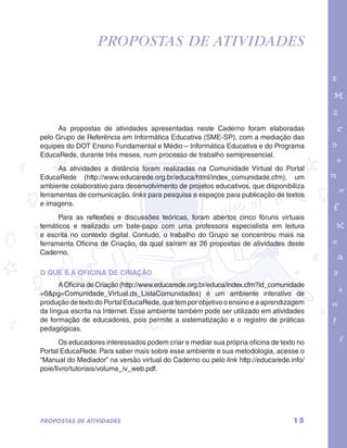 PROPOSTAS DE ATIVIDADES 
garotos e letras marca.pdf 1 1/13/10 4:08 PM 
As propostas de atividades apresentadas neste Caderno foram elaboradas 
pelo Grupo de Referência em Informática Educativa (SME-SP), com a mediação das 
equipes do DOT Ensino Fundamental e Médio – Informática Educativa e do Programa 
EducaRede, durante três meses, num processo de trabalho semipresencial. 
As atividades a distância foram realizadas na Comunidade Virtual do Portal 
EducaRede (http://www.educarede.org.br/educa/html/index_comunidade.cfm), um 
ambiente colaborativo para desenvolvimento de projetos educativos, que disponibiliza 
ferramentas de comunicação, links para pesquisa e espaços para publicação de textos 
e imagens. 
Para as reflexões e discussões teóricas, foram abertos cinco fóruns virtuais 
temáticos e realizado um bate-papo com uma professora especialista em leitura 
e escrita no contexto digital. Contudo, o trabalho do Grupo se concentrou mais na 
ferramenta Oficina de Criação, da qual saíram as 26 propostas de atividades deste 
Caderno. 
O QUE É A OFICINA DE CRIAÇÃO 
A Oficina de Criação (http://www.educarede.org.br/educa/index.cfm?id_comunidade 
=0&pg=Comunidade_Virtual.ds_ListaComunidades) é um ambiente interativo de 
produção de texto do Portal EducaRede, que tem por objetivo o ensino e a aprendizagem 
da língua escrita na Internet. Esse ambiente também pode ser utilizado em atividades 
de formação de educadores, pois permite a sistematização e o registro de práticas 
pedagógicas. 
Os educadores interessados podem criar e mediar sua própria oficina de texto no 
Portal EducaRede. Para saber mais sobre esse ambiente e sua metodologia, acesse o 
“Manual do Mediador” na versão virtual do Caderno ou pelo link http://educarede.info/ 
poie/livro/tutoriais/volume_iv_web.pdf. 
PROPOSTAS DE ATIVIDADES 15 
 