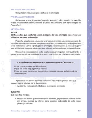 RECURSOS NECESSÁRIOS 
Computador, máquina digital e software de animação 
PROGRAMAS UTILIZADOS 
Software de animação gratuito (sugestão: Animator) e Processador de texto. Na 
versão virtual deste Caderno, consulte o tutorial do Animator 9 com apresentação no 
Power Point. 
METODOLOGIA 
ANTES 
Conhecendo o que os alunos sabem a respeito de uma animação e dos recursos 
utilizados para sua elaboração 
garotos e letras marca.pdf 1 1/13/10 4:08 PM 
Proponha aos alunos a criação de uma história animada não-verbal, com uso de 
máquina digital em um software de apresentação. Procure elencar o que eles já sabem 
sobre história não-verbal e produção de animação no computador. É possível sugerir 
uma atividade de pesquisa sobre o tema na Internet, se houver tempo e disponibilidade. 
Utilizando o processador de texto, os alunos devem registrar, individualmente, o 
que sabem a respeito de histórias animadas e como podem ser criadas no computador. 
Sugestão de roteiro de registro de repertório inicial 
O que conheço sobre história animada? 
O que sei sobre linguagem não-verbal? 
O que sei sobre os recursos tecnológicos necessários para a elaboração de 
uma animação? 
Apresentar aos alunos algumas animações não-verbais prontas para que 
possam fazer a leitura a partir das imagens. 
• Apresentar várias possibilidades de técnicas de animação. 
DURANTE 
Elaborando a história 
• Propor aos alunos que leiam sinopses de filmes, peças teatrais, livros e outras 
em jornais, revistas ou Internet para posterior elaboração de texto nesse 
gênero jornalístico. 
Animando a imaginação – utilizando recursos de animação 17 
 