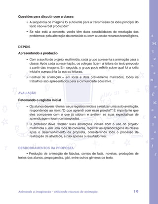 garotos e letras marca.pdf 1 1/13/10 4:08 PM 
19 
Questões para discutir com a classe: 
• A seqüência de imagens foi suficiente para a transmissão da idéia principal do 
texto não-verbal produzido? 
• Se não está a contento, vocês têm duas possibilidades de resolução dos 
problemas: pela alteração do conteúdo ou com o uso de recursos tecnológicos. 
DEPOIS 
Apresentando a produção 
• Com o auxílio do projetor multimídia, cada grupo apresenta a animação para a 
classe. Após cada apresentação, os colegas fazem a leitura do texto proposto 
a partir das imagens. Em seguida, o grupo pode refletir sobre qual foi a idéia 
inicial e compará-la às outras leituras. 
• Festival de animação – em local e data previamente marcados, todos os 
trabalhos são apresentados para a comunidade educativa. 
AVALIAÇÃO 
Retomando o registro inicial 
• Os alunos devem retomar seus registros iniciais e realizar uma auto-avaliação, 
respondendo ao item: “O que aprendi com esse projeto?”. É importante que 
eles comparem com o que já sabiam e avaliem se suas expectativas de 
aprendizagem foram contempladas. 
• O professor deve retomar suas anotações iniciais com o uso do projetor 
multimídia e, em uma roda de conversa, registrar as aprendizagens da classe 
após o desenvolvimento da proposta, considerando todo o processo de 
realização da atividade, e não apenas o resultado final. 
DESDOBRAMENTOS DA PROPOSTA 
• Produção de animação de fábulas, contos de fada, novelas, produções de 
textos dos alunos, propagandas, gibi, entre outros gêneros de texto. 
Animando a imaginação – utilizando recursos de animação 
 