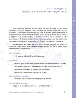 – criação de desenhos no computador 
garotos e letras marca.pdf 1 1/13/10 4:08 PM 
Artistas digitais 
As artes visuais permitem a comunicação por meio de cores, formas, linhas 
e texturas. É uma das primeiras formas de linguagem utilizada pela criança, já que 
o desenho é uma prática recorrente logo no início da infância. Nessa perspectiva, o 
computador pode ser um excelente recurso para o desenvolvimento dessa prática. 
O Programa Paint Brush possibilita as primeiras tentativas nessa área com uso de 
tecnologia, permitindo os contatos iniciais com o manuseio do mouse, leitura de ícones 
e, principalmente, as novas descobertas em relação à interação com a máquina. 
Nesta proposta, inspirados pelo olhar de um artista e utilizando sua técnica de 
criação, os alunos podem desenvolver habilidades, alfabetizando-se no código visual 
e enriquecendo suas produções. 
PÚBLICO-ALVO: 
1º e 2º anos do ciclo I do Ensino Fundamental 
OBJETIVOS 
• Oferecer oportunidade ao aluno de fazer a leitura e releitura da obra de arte. 
• Conhecer obras do pintor Pablo Picasso da fase “Picasso uma linha só”. 
• Desenvolver segurança na utilização do computador. 
• Desenvolver habilidade no manuseio do mouse. 
RECURSOS NECESSÁRIOS 
Computador com acesso à Internet e projetor multimídia 
PROGRAMAS UTILIZADOS 
Programa de criação de desenhos – sugestão Paint Brush 
Artistas digitais – criação de desenhos no computador 21 
 