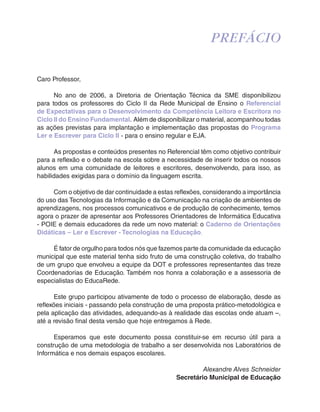 Caro Professor, 
PREFÁCIO 
No ano de 2006, a Diretoria de Orientação Técnica da SME disponibilizou 
para todos os professores do Ciclo II da Rede Municipal de Ensino o Referencial 
de Expectativas para o Desenvolvimento da Competência Leitora e Escritora no 
Ciclo II do Ensino Fundamental. Além de disponibilizar o material, acompanhou todas 
as ações previstas para implantação e implementação das propostas do Programa 
Ler e Escrever para Ciclo II - para o ensino regular e EJA. 
As propostas e conteúdos presentes no Referencial têm como objetivo contribuir 
para a reflexão e o debate na escola sobre a necessidade de inserir todos os nossos 
alunos em uma comunidade de leitores e escritores, desenvolvendo, para isso, as 
habilidades exigidas para o domínio da linguagem escrita. 
Com o objetivo de dar continuidade a estas reflexões, considerando a importância 
do uso das Tecnologias da Informação e da Comunicação na criação de ambientes de 
aprendizagens, nos processos comunicativos e de produção de conhecimento, temos 
agora o prazer de apresentar aos Professores Orientadores de Informática Educativa 
- POIE e demais educadores da rede um novo material: o Caderno de Orientações 
Didáticas – Ler e Escrever - Tecnologias na Educação. 
É fator de orgulho para todos nós que fazemos parte da comunidade da educação 
municipal que este material tenha sido fruto de uma construção coletiva, do trabalho 
de um grupo que envolveu a equipe da DOT e professores representantes das treze 
Coordenadorias de Educação. Também nos honra a colaboração e a assessoria de 
especialistas do EducaRede. 
Este grupo participou ativamente de todo o processo de elaboração, desde as 
reflexões iniciais - passando pela construção de uma proposta prático-metodológica e 
pela aplicação das atividades, adequando-as à realidade das escolas onde atuam –, 
até a revisão final desta versão que hoje entregamos à Rede. 
Esperamos que este documento possa constituir-se em recurso útil para a 
construção de uma metodologia de trabalho a ser desenvolvida nos Laboratórios de 
Informática e nos demais espaços escolares. 
Alexandre Alves Schneider 
Secretário Municipal de Educação 
 