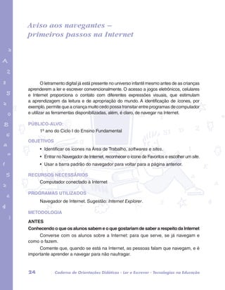 Aviso aos navegantes – 
primeiros passos na Internet 
garotos e letras marca.pdf 1 1/13/10 4:08 PM 
O letramento digital já está presente no universo infantil mesmo antes de as crianças 
aprenderem a ler e escrever convencionalmente. O acesso a jogos eletrônicos, celulares 
e Internet proporciona o contato com diferentes expressões visuais, que estimulam 
a aprendizagem da leitura e de apropriação do mundo. A identificação de ícones, por 
exemplo, permite que a criança muito cedo possa transitar entre programas de computador 
e utilizar as ferramentas disponibilizadas, além, é claro, de navegar na Internet. 
PÚBLICO-ALVO: 
1º ano do Ciclo I do Ensino Fundamental 
OBJETIVOS 
• Identificar os ícones na Área de Trabalho, softwares e sites. 
• Entrar no Navegador de Internet, reconhecer o ícone de Favoritos e escolher um site. 
• Usar a barra padrão do navegador para voltar para a página anterior. 
RECURSOS NECESSÁRIOS 
Computador conectado à Internet 
PROGRAMAS UTILIZADOS 
Navegador de Internet. Sugestão: Internet Explorer. 
METODOLOGIA 
ANTES 
Conhecendo o que os alunos sabem e o que gostariam de saber a respeito da Internet 
Converse com os alunos sobre a Internet: para que serve, se já navegam e 
como o fazem. 
Comente que, quando se está na Internet, as pessoas falam que navegam, e é 
importante aprender a navegar para não naufragar. 
24 Caderno de Orientações Didáticas - Ler e Escrever - Tecnologias na Educação 
 