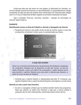 Conte para eles que vão entrar em uma página, já adicionada em Favoritos, um 
recurso utilizado quando encontramos um site interessante, no qual pretendemos navegar 
novamente. Os sites que eles vão acessar foram adicionados nos Favoritos pelos colegas 
dos 2º e 3º anos. É importante também registrar as primeiras impressões da classe. 
Veja a atividade “Procurar, encontrar, escolher – seleção de informação na 
Internet” deste Caderno. 
DURANTE 
Identificando ícones na Área de Trabalho e abrindo o Navegador de Internet 
• Pergunte aos alunos o que estão vendo na tela do monitor: quais e o que são 
os desenhos (símbolos) na tela; quais os representados por letras. 
garotos e letras marca.pdf 1 1/13/10 4:08 PM 
O que são ícones 
Esse é um momento importante para o levantamento de hipóteses e ampliação 
do vocabulário. Explique que os desenhos na tela são ícones, um tipo de 
atalho. Pergunte: o que é um atalho? No computador, o atalho também serve 
para diminuir o caminho. Mostre como seria abrir a Internet pelo Explorer, a 
partir do ícone na Área de Trabalho. 
• Comente que o Internet Explorer é representado pela letra “E” minúscula, que 
significa “Explorar”, isto é, a partir do Internet Explorer você explora o mundo virtual. 
Abrindo um site a partir dos Favoritos 
• Ao abrir o navegador, enfatize que há atalhos também dentro dos programas. 
Peça que cliquem no atalho dos Favoritos e diga que a coluna exibida à 
esquerda são os sites interessantes, adicionados pelos outros alunos. 
Aviso aos navegantes – primeiros passos na Internet 25 
 