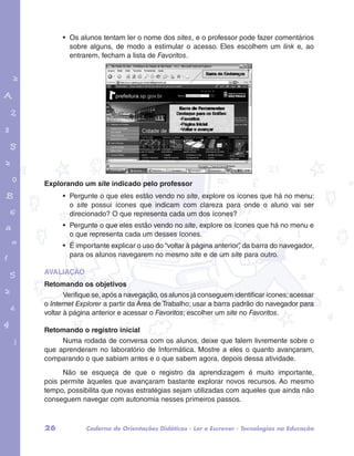 • Os alunos tentam ler o nome dos sites, e o professor pode fazer comentários 
sobre alguns, de modo a estimular o acesso. Eles escolhem um link e, ao 
entrarem, fecham a lista de Favoritos. 
garotos e letras marca.pdf 1 1/13/10 4:08 PM 
Explorando um site indicado pelo professor 
• Pergunte o que eles estão vendo no site, explore os ícones que há no menu: 
o site possui ícones que indicam com clareza para onde o aluno vai ser 
direcionado? O que representa cada um dos ícones? 
• Pergunte o que eles estão vendo no site, explore os ícones que há no menu e 
o que representa cada um desses ícones. 
• É importante explicar o uso do “voltar à página anterior”, da barra do navegador, 
para os alunos navegarem no mesmo site e de um site para outro. 
AVALIAÇÃO 
Retomando os objetivos 
Verifique se, após a navegação, os alunos já conseguem identificar ícones; acessar 
o Internet Explorer a partir da Área de Trabalho; usar a barra padrão do navegador para 
voltar à página anterior e acessar o Favoritos; escolher um site no Favoritos. 
Retomando o registro inicial 
Numa rodada de conversa com os alunos, deixe que falem livremente sobre o 
que aprenderam no laboratório de Informática. Mostre a eles o quanto avançaram, 
comparando o que sabiam antes e o que sabem agora, depois dessa atividade. 
Não se esqueça de que o registro da aprendizagem é muito importante, 
pois permite àqueles que avançaram bastante explorar novos recursos. Ao mesmo 
tempo, possibilita que novas estratégias sejam utilizadas com aqueles que ainda não 
conseguem navegar com autonomia nesses primeiros passos. 
26 Caderno de Orientações Didáticas - Ler e Escrever - Tecnologias na Educação 
 