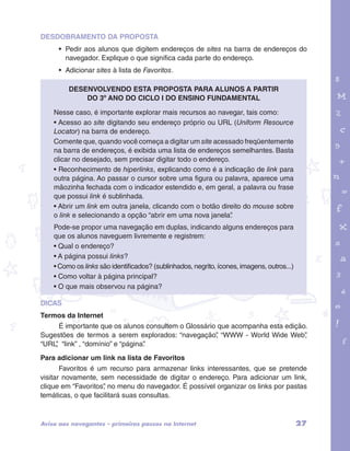 garotos e letras marca.pdf 1 1/13/10 4:08 PM 
27 
DESDOBRAMENTO DA PROPOSTA 
• Pedir aos alunos que digitem endereços de sites na barra de endereços do 
navegador. Explique o que significa cada parte do endereço. 
• Adicionar sites à lista de Favoritos. 
Desenvolvendo esta proposta para alunos a partir 
do 3º ano do Ciclo I do Ensino Fundamental 
Nesse caso, é importante explorar mais recursos ao navegar, tais como: 
• Acesso ao site digitando seu endereço próprio ou URL (Uniform Resource 
Locator) na barra de endereço. 
Comente que, quando você começa a digitar um site acessado freqüentemente 
na barra de endereços, é exibida uma lista de endereços semelhantes. Basta 
clicar no desejado, sem precisar digitar todo o endereço. 
• Reconhecimento de hiperlinks, explicando como é a indicação de link para 
outra página. Ao passar o cursor sobre uma figura ou palavra, aparece uma 
mãozinha fechada com o indicador estendido e, em geral, a palavra ou frase 
que possui link é sublinhada. 
• Abrir um link em outra janela, clicando com o botão direito do mouse sobre 
o link e selecionando a opção “abrir em uma nova janela”. 
Pode-se propor uma navegação em duplas, indicando alguns endereços para 
que os alunos naveguem livremente e registrem: 
• Qual o endereço? 
• A página possui links? 
• Como os links são identificados? (sublinhados, negrito, ícones, imagens, outros...) 
• Como voltar à página principal? 
• O que mais observou na página? 
DICAS 
Termos da Internet 
É importante que os alunos consultem o Glossário que acompanha esta edição. 
Sugestões de termos a serem explorados: “navegação”, “WWW - World Wide Web”, 
“URL”, “link” , “domínio” e “página”. 
Para adicionar um link na lista de Favoritos 
Favoritos é um recurso para armazenar links interessantes, que se pretende 
visitar novamente, sem necessidade de digitar o endereço. Para adicionar um link, 
clique em “Favoritos”, no menu do navegador. É possível organizar os links por pastas 
temáticas, o que facilitará suas consultas. 
Aviso aos navegantes – primeiros passos na Internet 
 