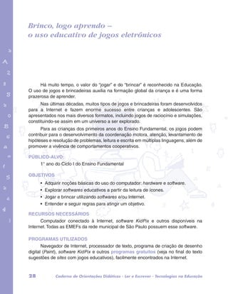 Brinco, logo aprendo – 
o uso educativo de jogos eletrônicos 
garotos e letras marca.pdf 1 1/13/10 4:08 PM 
Há muito tempo, o valor do “jogar” e do “brincar” é reconhecido na Educação. 
O uso de jogos e brincadeiras auxilia na formação global da criança e é uma forma 
prazerosa de aprender. 
Nas últimas décadas, muitos tipos de jogos e brincadeiras foram desenvolvidos 
para a Internet e fazem enorme sucesso entre crianças e adolescentes. São 
apresentados nos mais diversos formatos, incluindo jogos de raciocínio e simulações, 
constituindo-se assim em um universo a ser explorado. 
Para as crianças dos primeiros anos do Ensino Fundamental, os jogos podem 
contribuir para o desenvolvimento da coordenação motora, atenção, levantamento de 
hipóteses e resolução de problemas, leitura e escrita em múltiplas linguagens, além de 
promover a vivência de comportamentos cooperativos. 
PÚBLICO-ALVO: 
1° ano do Ciclo I do Ensino Fundamental 
OBJETIVOS 
• Adquirir noções básicas do uso do computador: hardware e software. 
• Explorar softwares educativos a partir da leitura de ícones. 
• Jogar e brincar utilizando softwares e/ou Internet. 
• Entender e seguir regras para atingir um objetivo. 
RECURSOS NECESSÁRIOS 
Computador conectado à Internet, software KidPix e outros disponíveis na 
Internet. Todas as EMEFs da rede municipal de São Paulo possuem esse software. 
PROGRAMAS UTILIZADOS 
Navegador de Internet, processador de texto, programa de criação de desenho 
digital (Paint), software KidPix e outros programas gratuitos (veja no final do texto 
sugestões de sites com jogos educativos), facilmente encontrados na Internet. 
28 Caderno de Orientações Didáticas - Ler e Escrever - Tecnologias na Educação 
 