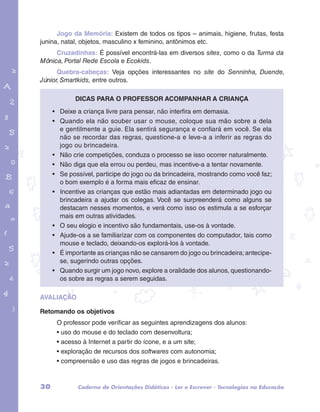 Jogo da Memória: Existem de todos os tipos – animais, higiene, frutas, festa 
junina, natal, objetos, masculino x feminino, antônimos etc. 
Cruzadinhas: É possível encontrá-las em diversos sites, como o da Turma da 
Mônica, Portal Rede Escola e Ecokids. 
Quebra-cabeças: Veja opções interessantes no site do Senninha, Duende, 
Júnior, Smartkids, entre outros. 
Dicas para o professor acompanhar a criança 
• Deixe a criança livre para pensar, não interfira em demasia. 
• Quando ela não souber usar o mouse, coloque sua mão sobre a dela 
garotos e letras marca.pdf 1 1/13/10 4:08 PM 
e gentilmente a guie. Ela sentirá segurança e confiará em você. Se ela 
não se recordar das regras, questione-a e leve-a a inferir as regras do 
jogo ou brincadeira. 
• Não crie competições, conduza o processo se isso ocorrer naturalmente. 
• Não diga que ela errou ou perdeu, mas incentive-a a tentar novamente. 
• Se possível, participe do jogo ou da brincadeira, mostrando como você faz; 
o bom exemplo é a forma mais eficaz de ensinar. 
• Incentive as crianças que estão mais adiantadas em determinado jogo ou 
brincadeira a ajudar os colegas. Você se surpreenderá como alguns se 
destacam nesses momentos, e verá como isso os estimula a se esforçar 
mais em outras atividades. 
• O seu elogio e incentivo são fundamentais, use-os à vontade. 
• Ajude-os a se familiarizar com os componentes do computador, tais como 
mouse e teclado, deixando-os explorá-los à vontade. 
• É importante as crianças não se cansarem do jogo ou brincadeira; antecipe-se, 
sugerindo outras opções. 
• Quando surgir um jogo novo, explore a oralidade dos alunos, questionando-os 
sobre as regras a serem seguidas. 
AVALIAÇÃO 
Retomando os objetivos 
O professor pode verificar as seguintes aprendizagens dos alunos: 
• uso do mouse e do teclado com desenvoltura; 
• acesso à Internet a partir do ícone, e a um site; 
• exploração de recursos dos softwares com autonomia; 
• compreensão e uso das regras de jogos e brincadeiras. 
30 Caderno de Orientações Didáticas - Ler e Escrever - Tecnologias na Educação 
 