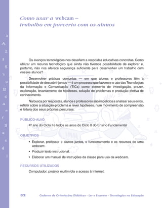 Como usar a webcam – 
trabalho em parceria com os alunos 
garotos e letras marca.pdf 1 1/13/10 4:08 PM 
Os avanços tecnológicos nos desafiam a respostas educativas concretas. Como 
utilizar um recurso tecnológico que ainda não tivemos possibilidade de explorar e, 
portanto, não nos oferece segurança suficiente para desenvolver um trabalho com 
nossos alunos? 
Desenvolver práticas conjuntas — em que alunos e professores têm a 
possibilidade de descobrir juntos — é um processo que favorece o uso das Tecnologias 
da Informação e Comunicação (TICs) como elemento de investigação, prazer, 
exploração, levantamento de hipóteses, solução de problemas e produção efetiva de 
conhecimento. 
Na busca por respostas, alunos e professores são impelidos a analisar seus erros, 
refletir sobre a situação-problema e rever hipóteses, num movimento de compreensão 
e leitura dos seus próprios percursos. 
PÚBLICO-ALVO 
4º ano do Ciclo I e todos os anos do Ciclo II do Ensino Fundamental 
OBJETIVOS 
• Explorar, professor e alunos juntos, o funcionamento e os recursos de uma 
webcam. 
• Produzir texto instrucional. 
• Elaborar um manual de instruções da classe para uso da webcam. 
RECURSOS UTILIZADOS 
Computador, projetor multimídia e acesso à Internet. 
32 Caderno de Orientações Didáticas - Ler e Escrever - Tecnologias na Educação 
 