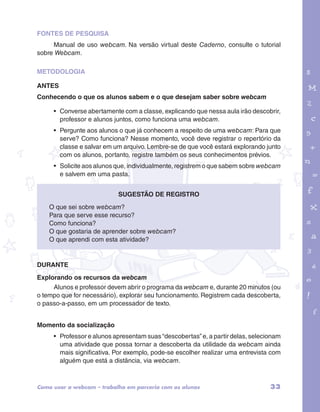 FONTES DE PESQUISA 
Manual de uso webcam. Na versão virtual deste Caderno, consulte o tutorial 
sobre Webcam. 
METODOLOGIA 
ANTES 
Conhecendo o que os alunos sabem e o que desejam saber sobre webcam 
• Converse abertamente com a classe, explicando que nessa aula irão descobrir, 
professor e alunos juntos, como funciona uma webcam. 
• Pergunte aos alunos o que já conhecem a respeito de uma webcam: Para que 
serve? Como funciona? Nesse momento, você deve registrar o repertório da 
classe e salvar em um arquivo. Lembre-se de que você estará explorando junto 
com os alunos, portanto, registre também os seus conhecimentos prévios. 
• Solicite aos alunos que, individualmente, registrem o que sabem sobre webcam 
e salvem em uma pasta. 
garotos e letras marca.pdf 1 1/13/10 4:08 PM 
Sugestão de registro 
O que sei sobre webcam? 
Para que serve esse recurso? 
Como funciona? 
O que gostaria de aprender sobre webcam? 
O que aprendi com esta atividade? 
DURANTE 
Explorando os recursos da webcam 
Alunos e professor devem abrir o programa da webcam e, durante 20 minutos (ou 
o tempo que for necessário), explorar seu funcionamento. Registrem cada descoberta, 
o passo-a-passo, em um processador de texto. 
Momento da socialização 
• Professor e alunos apresentam suas “descobertas” e, a partir delas, selecionam 
uma atividade que possa tornar a descoberta da utilidade da webcam ainda 
mais significativa. Por exemplo, pode-se escolher realizar uma entrevista com 
alguém que está a distância, via webcam. 
Como usar a webcam – trabalho em parceria com os alunos 33 
 