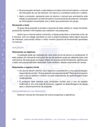 • No processador de texto, a sala elabora um texto instrucional coletivo: o manual 
de instruções de uso da webcam. Um aluno ou o professor pode ser o redator. 
• Após a produção, apresente para os alunos o manual que acompanha esta 
edição ou pesquisem na Internet sobre o funcionamento da webcam. Compare 
as informações encontradas com o texto que produziram em grupo. 
Revisando o texto 
O grupo deve proceder à revisão e reescrita do texto coletivo e, nesse momento, 
acrescentar também informações que coletaram nas pesquisas. 
Assim que o manual estiver concluído, a classe pode fazer a entrevista curta, de 
garotos e letras marca.pdf 1 1/13/10 4:08 PM 
5 minutos, com um colega voluntário ou com o próprio professor sobre algum assunto 
de interesse, procurando utilizar o maior número possível de ferramentas apontadas 
no manual. 
AVALIAÇÃO 
Retomando os objetivos 
A avaliação pode ser realizada por uma outra turma de alunos ou professores. O 
texto coletivo do manual de instruções de uso da webcam pode ser oferecido para uma 
outra turma. Se esse grupo conseguir utilizar os recursos da forma descrita, significa que 
o texto instrucional está bem elaborado. Caso contrário, deverá novamente ser revisto. 
Retomando o registro inicial 
• Os alunos devem retomar seus registros e procederem a uma auto-avaliação, 
respondendo ao item: “O que aprendi com essa atividade?”. Peça que comparem 
com o que já sabiam e avaliem se suas expectativas de aprendizagem foram 
contempladas. 
• O professor deve retomar suas anotações iniciais com o uso do projetor 
multimídia e, em uma roda de conversa, registrar as aprendizagens da classe 
após o desenvolvimento da proposta. 
DESDOBRAMENTO DA PROPOSTA 
Elaborar manual de instruções de outros programas e aplicativos. 
34 Caderno de Orientações Didáticas - Ler e Escrever - Tecnologias na Educação 
 