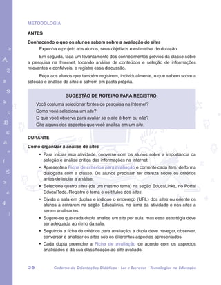 METODOLOGIA 
ANTES 
Conhecendo o que os alunos sabem sobre a avaliação de sites 
Exponha o projeto aos alunos, seus objetivos e estimativa de duração. 
Em seguida, faça um levantamento dos conhecimentos prévios da classe sobre 
a pesquisa na Internet, focando análise de conteúdos e seleção de informações 
relevantes e confiáveis, e registre essa discussão. 
Peça aos alunos que também registrem, individualmente, o que sabem sobre a 
seleção e análise de sites e salvem em pasta própria. 
garotos e letras marca.pdf 1 1/13/10 4:08 PM 
Sugestão de roteiro para registro: 
Você costuma selecionar fontes de pesquisa na Internet? 
Como você seleciona um site? 
O que você observa para avaliar se o site é bom ou não? 
Cite alguns dos aspectos que você analisa em um site. 
DURANTE 
Como organizar a análise de sites 
• Para iniciar esta atividade, converse com os alunos sobre a importância da 
seleção e análise crítica das informações na Internet. 
• Apresente a Ficha de critérios para avaliação e comente cada item, de forma 
dialogada com a classe. Os alunos precisam ter clareza sobre os critérios 
antes de iniciar a análise. 
• Selecione quatro sites (de um mesmo tema) na seção EducaLinks, no Portal 
EducaRede. Registre o tema e os títulos dos sites. 
• Divida a sala em duplas e indique o endereço (URL) dos sites ou oriente os 
alunos a entrarem na seção Educalinks, no tema da atividade e nos sites a 
serem analisados. 
• Sugere-se que cada dupla analise um site por aula, mas essa estratégia deve 
ser adequada ao ritmo da sala. 
• Seguindo a ficha de critérios para avaliação, a dupla deve navegar, observar, 
conversar e analisar os sites sob os diferentes aspectos apresentados. 
• Cada dupla preenche a Ficha de avaliação de acordo com os aspectos 
analisados e dá sua classificação ao site avaliado. 
36 Caderno de Orientações Didáticas - Ler e Escrever - Tecnologias na Educação 
 
