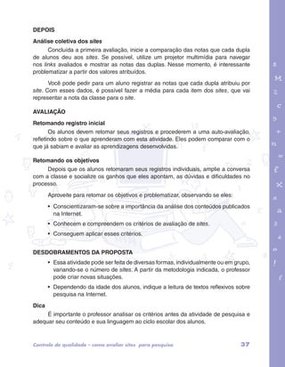 DEPOIS 
Análise coletiva dos sites 
Concluída a primeira avaliação, inicie a comparação das notas que cada dupla 
de alunos deu aos sites. Se possível, utilize um projetor multimídia para navegar 
nos links avaliados e mostrar as notas das duplas. Nesse momento, é interessante 
problematizar a partir dos valores atribuídos. 
Você pode pedir para um aluno registrar as notas que cada dupla atribuiu por 
site. Com esses dados, é possível fazer a média para cada item dos sites, que vai 
representar a nota da classe para o site. 
garotos e letras marca.pdf 1 1/13/10 4:08 PM 
AVALIAÇÃO 
Retomando registro inicial 
Os alunos devem retomar seus registros e procederem a uma auto-avaliação, 
refletindo sobre o que aprenderam com esta atividade. Eles podem comparar com o 
que já sabiam e avaliar as aprendizagens desenvolvidas. 
Retomando os objetivos 
Depois que os alunos retomaram seus registros individuais, amplie a conversa 
com a classe e socialize os ganhos que eles apontam, as dúvidas e dificuldades no 
processo. 
Aproveite para retomar os objetivos e problematizar, observando se eles: 
• Conscientizaram-se sobre a importância da análise dos conteúdos publicados 
na Internet. 
• Conhecem e compreendem os critérios de avaliação de sites. 
• Conseguem aplicar esses critérios. 
DESDOBRAMENTOS DA PROPOSTA 
• Essa atividade pode ser feita de diversas formas, individualmente ou em grupo, 
variando-se o número de sites. A partir da metodologia indicada, o professor 
pode criar novas situações. 
• Dependendo da idade dos alunos, indique a leitura de textos reflexivos sobre 
pesquisa na Internet. 
Dica 
É importante o professor analisar os critérios antes da atividade de pesquisa e 
adequar seu conteúdo e sua linguagem ao ciclo escolar dos alunos. 
Controle de qualidade – como avaliar sites para pesquisa 37 
 