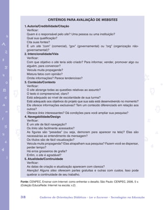 Critérios para avaliação de websites 
1. Autoria/Credibilidade/Citação 
Verificar: 
Quem é o responsável pelo site? Uma pessoa ou uma instituição? 
Qual sua qualificação? 
Cita suas fontes? 
É um site “.com” (comercial), “.gov” (governamental) ou “.org” (organização não-governamental)? 
2. Intencionalidade/Viés 
Verificar: 
Com que objetivo o site teria sido criado? Para informar, vender, promover algo ou 
alguém, para convencer? 
Veicula muita propaganda? 
Mistura fatos com opinião? 
Omite informações? Parece tendencioso? 
3. Conteúdo/Contexto 
Verificar: 
O site abrange todas as questões relativas ao assunto? 
O texto é compreensível, claro? 
Está adequado ao nível de escolaridade de sua turma? 
Está adequado aos objetivos do projeto que sua sala está desenvolvendo no momento? 
Ele oferece informações exclusivas? Tem um conteúdo diferenciado em relação aos 
outros? 
Oferece links interessantes? Dá condições para você ampliar sua pesquisa? 
4. Navegabilidade/Design 
Verificar: 
É um site de fácil navegação? 
Os links são facilmente acessados? 
As figuras são “pesadas” (ou seja, demoram para aparecer na tela)? Elas são 
necessárias ao entendimento da mensagem? 
Os títulos são de fácil visualização? 
Veicula muita propaganda? Elas atrapalham sua pesquisa? Fazem você se dispersar, 
perder tempo? 
Há erros grosseiros de grafia? 
Enfim, o site é agradável? 
5. Atualidade/Continuidade 
Verificar: 
As datas de criação e atualização aparecem com clareza? 
Atenção! Alguns sites oferecem partes gratuitas e outras com custos. Isso pode 
quebrar a continuidade de seu trabalho. 
garotos e letras marca.pdf 1 1/13/10 4:08 PM 
Fonte: CENPEC. Ensinar com Internet: como enfrentar o desafio. São Paulo: CENPEC, 2006, 5 v. 
(Coleção EducaRede: Internet na escola; v.2) 
38 Caderno de Orientações Didáticas - Ler e Escrever - Tecnologias na Educação 
 
