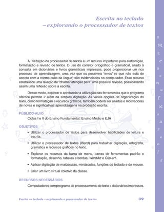 – explorando o processador de textos 
garotos e letras marca.pdf 1 1/13/10 4:08 PM 
Escrita no teclado 
A utilização do processador de textos é um recurso importante para elaboração, 
formatação e revisão de textos. O uso do corretor ortográfico e gramatical, aliado à 
consulta em dicionários e livros gramaticais impressos, pode proporcionar um rico 
processo de aprendizagem, uma vez que os possíveis “erros” (o que não está de 
acordo com a norma culta da língua) são evidenciados no computador. Esse recurso 
estabelece uma relação de “chamar atenção para” uma possível revisão, possibilitando 
assim uma reflexão sobre a escrita. 
Desse modo, explorar e aprofundar a utilização das ferramentas que o programa 
oferece permite ir além da simples digitação. As várias opções de organização do 
texto, como formatação e recursos gráficos, também podem ser aliadas e motivadoras 
de novas e significativas aprendizagens na produção escrita. 
PÚBLICO-ALVO 
Ciclos I e II do Ensino Fundamental, Ensino Médio e EJA 
OBJETIVOS 
• Utilizar o processador de textos para desenvolver habilidades de leitura e 
escrita. 
• Utilizar o processador de textos (Word) para trabalhar digitação, ortografia, 
gramática e recursos gráficos no texto. 
• Explorar os recursos da barra de menu, barras de ferramentas padrão e 
formatação, desenho, tabelas e bordas, WordArt e Clip-art. 
• Aplicar digitação de maiúsculas, minúsculas, funções do teclado e do mouse. 
• Criar um livro virtual coletivo da classe. 
RECURSOS NECESSÁRIOS 
Computadores com programa de processamento de texto e dicionários impressos. 
Escrita no teclado – explorando o processador de textos 39 
 