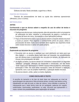 PROGRAMAS UTILIZADOS 
Editores de texto. Nesta atividade, sugerimos o Word. 
FONTES DE PESQUISA 
Tutoriais de processadores de texto ou ajuda dos sistemas operacionais 
(Windows, Linux e outros). 
METODOLOGIA 
ANTES 
Conhecendo o que os alunos sabem a respeito do uso do editor de textos e 
recursos do programa 
garotos e letras marca.pdf 1 1/13/10 4:08 PM 
• Explique aos alunos que, nesta proposta, eles vão aprender a abrir um programa 
de editoração de texto, trabalhar a configuração da página e conhecer as 
funções da barra de menu, formatação e suas aplicações práticas. 
• Faça um levantamento sobre o que os alunos sabem a respeito desses recursos 
e quais já usaram. Para registrar o conhecimento prévio do grupo, utilize o 
processador de texto. Cada aluno também deve registrar seu repertório inicial 
sobre esses recursos e salvar em pasta própria. 
DURANTE 
Explorando os recursos do programa 
• Converse com os alunos e explique que você distribuirá um texto para que 
eles digitem — a escolha desse texto deve ser baseada nas possibilidades 
que ele oferece para a exploração dos recursos do teclado, do manuseio do 
mouse e do processador de texto. 
• Ao digitar os textos, os alunos devem ser orientados a observarem os seguintes 
“detalhes”: parágrafo, utilização de maiúsculas e minúsculas, uso das teclas 
“Shift”, “Caps Lock”, “Backspace” e “Delete”, espaço entre as palavras, acentuação, 
pontuação e hífen. Se você achar necessário, antes de iniciarem a digitação, 
apresente, com o uso do projetor multimídia, a aplicação destes recursos. 
• Os alunos devem, então, salvar os textos digitados. 
Como escolher o texto 
A escolha do tamanho e do tipo do texto deve ser adequada ao nível de 
aprendizagem de cada aluno. Nas primeiras séries, convém usar textos curtos, 
trabalhados em sala de aula ou sala de Leitura, como bilhetes e poemas. É 
interessante que o texto tenha mais de um parágrafo, palavras em negrito, 
sublinhadas, acentuadas, parênteses, ou seja, recursos que apresentem o 
maior número de possibilidades para exploração do teclado. 
40 Caderno de Orientações Didáticas - Ler e Escrever - Tecnologias na Educação 
 