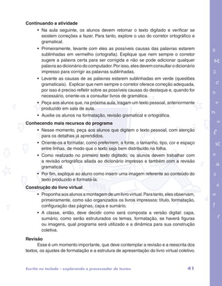 garotos e letras marca.pdf 1 1/13/10 4:08 PM 
41 
Continuando a atividade 
• Na aula seguinte, os alunos devem retomar o texto digitado e verificar se 
existem correções a fazer. Para tanto, explore o uso do corretor ortográfico e 
gramatical. 
• Primeiramente, levante com eles as possíveis causas das palavras estarem 
sublinhadas em vermelho (ortografia). Explique que nem sempre o corretor 
sugere a palavra certa para ser corrigida e não se pode adicionar qualquer 
palavra ao dicionário do computador. Por isso, eles devem consultar o dicionário 
impresso para corrigir as palavras sublinhadas. 
• Levante as causas de as palavras estarem sublinhadas em verde (questões 
gramaticais). Explicar que nem sempre o corretor oferece correção adequada, 
por isso é preciso refletir sobre as possíveis causas do destaque e, quando for 
necessário, oriente-os a consultar livros de gramática. 
• Peça aos alunos que, na próxima aula, tragam um texto pessoal, anteriormente 
produzido em sala de aula. 
• Auxilie os alunos na formatação, revisão gramatical e ortográfica. 
Conhecendo mais recursos do programa 
• Nesse momento, peça aos alunos que digitem o texto pessoal, com atenção 
para os detalhes já aprendidos. 
• Oriente-os a formatar, como preferirem, a fonte, o tamanho, tipo, cor e espaço 
entre linhas, de modo que o texto seja bem distribuído na folha. 
• Como realizado no primeiro texto digitado, os alunos devem trabalhar com 
a revisão ortográfica aliada ao dicionário impresso e também com a revisão 
gramatical. 
• Por fim, explique ao aluno como inserir uma imagem referente ao conteúdo do 
texto produzido e formatá-la. 
Construção do livro virtual 
• Proponha aos alunos a montagem de um livro virtual. Para tanto, eles observam, 
primeiramente, como são organizados os livros impressos: título, formatação, 
configuração das páginas, capa e sumário. 
• A classe, então, deve decidir como será composta a versão digital: capa, 
sumário, como serão estruturados os temas, formatação, se haverá figuras 
ou imagens, qual programa será utilizado e a dinâmica para sua construção 
coletiva. 
Revisão 
Esse é um momento importante, que deve contemplar a revisão e a reescrita dos 
textos, os ajustes de formatação e a estrutura de apresentação do livro virtual coletivo. 
Escrita no teclado – explorando o processador de textos 
 