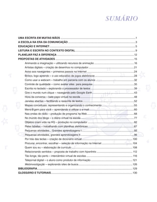 garotos e letras marca.pdf 1 1/13/10 4:08 PM 
Sumário 
Uma escrita em muitas mãos.......................................................................................................1 
A escola na era da comunicação.............................................................................................3 
Educação e Internet......................................................................................................................5 
Leitura e escrita no contexto digital...................................................................................9 
Planejar faz a diferença..........................................................................................................12 
PROPOSTAS DE ATIVIDADES............................................................................................................15 
Animando a imaginação – utilizando recursos de animação.......................................................16 
Artistas digitais – criação de desenhos no computador...............................................................21 
Aviso aos navegantes – primeiros passos na Internet.................................................................24 
Brinco, logo aprendo – o uso educativo de jogos eletrônicos......................................................28 
Como usar a webcam – trabalho em parceria com os alunos.....................................................32 
Controle de qualidade – como avaliar sites para pesquisa.........................................................35 
Escrita no teclado – explorando o processador de textos............................................................39 
Gire o mundo num clique – navegando pelo Google Earth..........................................................43 
Hora da conversa – bate-papo virtual na escola..........................................................................48 
Janelas abertas – facilitando a reescrita de textos.......................................................................52 
Mapas conceituais: representando e organizando o conhecimento.............................................55 
Mens@gem para você – aprendendo a utilizar o e-mail..............................................................60 
Nas ondas do rádio – produção de programa na Web.................................................................68 
No mundo dos blogs – o diário virtual na escola.........................................................................77 
Objetos criam vida na HQ – produção no computador................................................................82 
Pelas tabelas – trabalhando com planilhas eletrônicas................................................................87 
Pequenas atividades... Grandes aprendizagens I........................................................................92 
Pequenas atividades, grandes aprendizagens II..........................................................................96 
Por trás das teclas – criação de dicionário virtual......................................................................100 
Procurar, encontrar, escolher – seleção de informação na Internet...........................................104 
Quem sou eu – elaboração de currículo....................................................................................108 
Relacionando sentidos – proposta de trabalho com hiperlinks.................................................. 112 
Tão longe, tão perto – intercâmbio virtual de escolas................................................................ 116 
Telejornal digital – o aluno como produtor de informação..........................................................121 
Webinvestigação – explorando sites de busca...........................................................................126 
Bibliografia...................................................................................................................................129 
GLOSSÁRIO E TUTORIAIS................................................................................................................130 
 