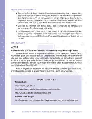 RECURSOS E SOFTWARES 
• Programa Google Earth, distribuído gratuitamente em http://earth.google.com; 
arquivo de conversão para o português, disponível em http://baixaki.ig.com.br/ 
download/google-earth-em-portugues.htm; plugin IBGE para Google Earth, 
disponível em http://baixaki.ig.com.br/download/IBGE-para-Google-Earth.htm 
(acesso em 22/01/2007). Veja dicas de instalação no final da atividade. 
• Conexão da Internet com banda larga, pois o programa se conecta aos 
servidores do Google em cada utilização. 
• O programa requer o plugin Directx ou o OpenLG. Se o computador não tiver 
esses programas instalados, será necessária sua instalação para fazer a 
definição das imagens. O Windows XP ou o 2000 já possuem o Directx como 
padrão. 
garotos e letras marca.pdf 1 1/13/10 4:08 PM 
METODOLOGIA 
ANTES 
Conhecendo o que os alunos sabem a respeito do navegador Google Earth 
Apresente aos alunos a proposta de trabalhar com o navegador Google Earth, 
explicando que é uma espécie de Atlas Geográfico na Internet. Faça um levantamento 
do que eles sabem sobre esse programa, perguntando se consideram possível 
localizar a escola por meio do computador, se já pesquisaram na Internet mapas 
antigos de cidades ou fotos de algum lugar conhecido e o que mais pensam que possa 
ser localizado no Google Earth. 
Faça o registro do repertório da classe e solicite também que cada aluno, 
individualmente, registre o seu conhecimento prévio e salve em uma pasta. 
Sugestão de sites: 
Mapas atuais 
http://mapas.ibge.gov.br/ 
http://www.ibge.gov.br/ibgeteen/atlasescolar/index.shtm 
http://www.ibge.gov.br/cidadesat/default.php 
Mapas e fotos antigos 
http://fotolog.terra.com.br/mapas http://www.serqueira.com.br/mapas/index1.htm 
44 Caderno de Orientações Didáticas - Ler e Escrever - Tecnologias na Educação 
 