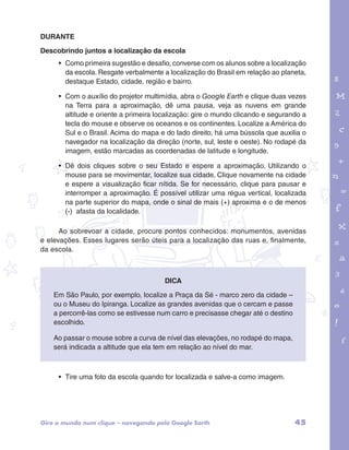 DURANTE 
Descobrindo juntos a localização da escola 
• Como primeira sugestão e desafio, converse com os alunos sobre a localização 
da escola. Resgate verbalmente a localização do Brasil em relação ao planeta, 
destaque Estado, cidade, região e bairro. 
• Com o auxílio do projetor multimídia, abra o Google Earth e clique duas vezes 
na Terra para a aproximação, dê uma pausa, veja as nuvens em grande 
altitude e oriente a primeira localização: gire o mundo clicando e segurando a 
tecla do mouse e observe os oceanos e os continentes. Localize a América do 
Sul e o Brasil. Acima do mapa e do lado direito, há uma bússola que auxilia o 
navegador na localização da direção (norte, sul, leste e oeste). No rodapé da 
imagem, estão marcadas as coordenadas de latitude e longitude. 
• Dê dois cliques sobre o seu Estado e espere a aproximação. Utilizando o 
mouse para se movimentar, localize sua cidade. Clique novamente na cidade 
e espere a visualização ficar nítida. Se for necessário, clique para pausar e 
interromper a aproximação. É possível utilizar uma régua vertical, localizada 
na parte superior do mapa, onde o sinal de mais (+) aproxima e o de menos 
(-) afasta da localidade. 
garotos e letras marca.pdf 1 1/13/10 4:08 PM 
Ao sobrevoar a cidade, procure pontos conhecidos: monumentos, avenidas 
e elevações. Esses lugares serão úteis para a localização das ruas e, finalmente, 
da escola. 
Dica 
Em São Paulo, por exemplo, localize a Praça da Sé - marco zero da cidade – 
ou o Museu do Ipiranga. Localize as grandes avenidas que o cercam e passe 
a percorrê-las como se estivesse num carro e precisasse chegar até o destino 
escolhido. 
Ao passar o mouse sobre a curva de nível das elevações, no rodapé do mapa, 
será indicada a altitude que ela tem em relação ao nível do mar. 
• Tire uma foto da escola quando for localizada e salve-a como imagem. 
Gire o mundo num clique – navegando pelo Google Earth 45 
 