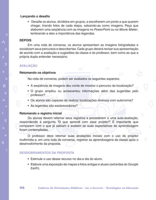 Lançando o desafio 
• Desafie os alunos, divididos em grupos, a escolherem um ponto a que querem 
chegar, tirando fotos de cada etapa, salvando-as como imagens. Peça que 
elaborem uma seqüência com as imagens no PowerPoint ou no Movie Maker, 
lembrando a eles a importância das legendas. 
DEPOIS 
Em uma roda de conversa, os alunos apresentam as imagens fotografadas e 
socializam seus percursos e descobertas. Cada grupo deverá revisar sua apresentação 
de acordo com a avaliação e sugestões da classe e do professor, bem como as que a 
própria dupla entender necessário. 
garotos e letras marca.pdf 1 1/13/10 4:08 PM 
AVALIAÇÃO 
Retomando os objetivos 
Na roda de conversa, podem ser avaliados os seguintes aspectos: 
• A seqüência de imagens deu conta de mostrar o percurso da localização? 
• O grupo ampliou ou acrescentou informações além das sugeridas pelo 
professor? 
• Os alunos são capazes de realizar localizações diversas com autonomia? 
• As legendas são esclarecedoras? 
Retomando o registro inicial 
Os alunos devem retomar seus registros e procederem a uma auto-avaliação, 
respondendo à pergunta “O que aprendi com esse projeto?”. É importante que 
comparem com o que já sabiam e avaliem se suas expectativas de aprendizagem 
foram contempladas. 
O professor deve retomar suas anotações iniciais com o uso do projetor 
multimídia e, em uma roda de conversa, registrar as aprendizagens da classe após o 
desenvolvimento da proposta. 
DESDOBRAMENTOS DA PROPOSTA 
• Estimule o uso desse recurso no dia-a dia do aluno. 
• Elabore uma exposição de mapas e fotos antigas e atuais (extraídas do Google 
Earth). 
46 Caderno de Orientações Didáticas - Ler e Escrever - Tecnologias na Educação 
 