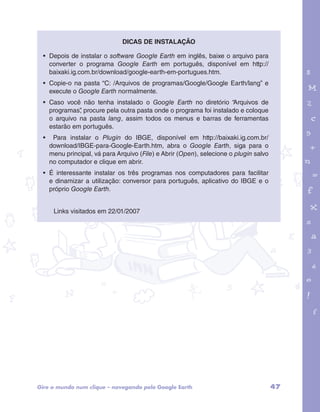 • Depois de instalar o software Google Earth em inglês, baixe o arquivo para 
converter o programa Google Earth em português, disponível em http:// 
baixaki.ig.com.br/download/google-earth-em-portugues.htm. 
• Copie-o na pasta “C: /Arquivos de programas/Google/Google Earth/lang” e 
execute o Google Earth normalmente. 
• Caso você não tenha instalado o Google Earth no diretório “Arquivos de 
programas”, procure pela outra pasta onde o programa foi instalado e coloque 
o arquivo na pasta lang, assim todos os menus e barras de ferramentas 
estarão em português. 
• Para instalar o Plugin do IBGE, disponível em http://baixaki.ig.com.br/ 
download/IBGE-para-Google-Earth.htm, abra o Google Earth, siga para o 
menu principal, vá para Arquivo (File) e Abrir (Open), selecione o plugin salvo 
no computador e clique em abrir. 
• É interessante instalar os três programas nos computadores para facilitar 
e dinamizar a utilização: conversor para português, aplicativo do IBGE e o 
próprio Google Earth. 
garotos e letras marca.pdf 1 1/13/10 4:08 PM 
Dicas de instalação 
Links visitados em 22/01/2007 
Gire o mundo num clique – navegando pelo Google Earth 47 
 