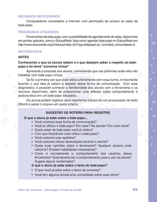 RECURSOS NECESSÁRIOS 
Computadores conectados à Internet, com permissão de acesso às salas de 
bate-papo. 
PROGRAMAS UTILIZADOS 
Ferramentas de bate-papo, com a possibilidade de agendamento de salas, disponíveis 
em portais gratuitos, como o EducaRede. Veja como agendar bate-papo no EducaRede em 
http://www.educarede.org.br/educa/index.cfm?pg=batepapo.ds_home&id_comunidade=0. 
METODOLOGIA 
ANTES 
Conhecendo o que os alunos sabem e o que desejam saber a respeito do bate-papo 
garotos e letras marca.pdf 1 1/13/10 4:08 PM 
e do tema “conversa virtual” 
Apresente a proposta aos alunos, comentando que nas próximas aulas eles vão 
trabalhar com bate-papo virtual. 
Se for a primeira vez que você utiliza a ferramenta com essa turma, é importante 
levantar o que eles já sabem a respeito dessa forma de comunicação. Com esse 
diagnóstico, é possível conhecer a familiaridade dos alunos com a ferramenta e os 
recursos disponíveis, além de proporcionar uma reflexão sobre comportamento e 
postura ética em um bate-papo educativo. 
Os alunos podem registrar seus repertórios iniciais em um processador de texto 
(Word) e salvar o arquivo em pasta própria. 
Sugestão de roteiro para registro 
O que o aluno já sabe sobre o bate-papo... 
• Você conhece essa forma de comunicação? 
• Você já utilizou o bate-papo? Em casa? Na escola? Em outro local? 
• Quais salas de bate-papo você já visitou? 
• Com que freqüência você utiliza o bate-papo? 
• Você costuma usar apelidos? 
• Você costuma utilizar abreviações durante a escrita? 
• Quais suas opiniões sobre a ferramenta? Qualquer pessoa pode 
utilizá-la? Existem habilidades necessárias? 
• Como é normalmente o comportamento dos usuários dessa 
ferramenta? Qual deveria ser o comportamento para o uso na escola? 
Sugere alguns combinados? 
O que o aluno já sabe sobre o tema do bate-papo? 
• O que você já sabe sobre o tema da conversa? 
• Você tem alguma dúvida e/ou curiosidade sobre esse tema? 
Hora da conversa – bate-papo virtual na escola 49 
 