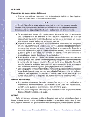 DURANTE 
Preparando os alunos para o bate-papo 
• Agende uma sala de bate-papo com antecedência, indicando data, horário, 
nome da sala e se há ou não senha de acesso. 
No Portal EducaRede (www.educarede.org.br), educadores podem agendar 
salas de bate-papo abertas ou restritas. Se o professor for utilizar essa ferramenta, 
é interessante que os participantes façam o cadastro no site anteriormente. 
garotos e letras marca.pdf 1 1/13/10 4:08 PM 
Dica 
• Se a maioria dos alunos não conhece essa ferramenta, faça primeiramente 
uma apresentação do ambiente e dos recursos disponíveis. Se não for 
possível usar o projetor multimídia, busque alunos que já conheçam um pouco 
a ferramenta e peça a eles que ajudem os colegas. 
• Prepare os alunos em relação ao tema da conversa, orientando-os a pesquisar 
em sites e outras fontes pré-selecionadas por você. Essas indicações constroem 
um repertório comum ao grupo, que facilitará a comunicação. Durante a 
atividade de pesquisa (veja as propostas deste Caderno), os alunos levantam 
questões para o bate-papo, que devem ser escritas com antecedência e 
arquivadas nas pastas dos alunos no computador. 
• Antes de iniciar o bate-papo, defina combinados com os alunos: usar os nomes, em 
vez de apelidos, para facilitar a identificação dos participantes; escrever utilizando 
a norma culta da língua e manter o foco no tema a ser discutido. Apresente 
também regras de netiqueta, a etiqueta da Internet, como não digitar apenas em 
letra maiúscula, pois isso significa gritar (veja mais dicas no Glossário). 
• Se o bate-papo for com algum convidado, é interessante que os alunos tenham acesso 
ao perfil dele (quem é, o que faz) com antecedência. Pode-se convidar um professor 
da escola, um especialista no assunto ou mesmo dividir papéis entre os próprios 
alunos: um grupo envia as perguntas e outro fica responsável pelas respostas. 
Na hora do bate-papo 
• Acompanhe a conversa, fazendo intervenções segundo os combinados e 
relembrando a necessidade do uso da norma culta. Caso haja necessidade, 
também insira questões e comentários para animar o grupo. 
• Ao final, copie íntegra do bate-papo para posterior análise e aprofundamento 
das questões levantadas pelo grupo. 
DEPOIS 
Salve a íntegra do bate-papo e deixe-a disponível para ser lida pelos alunos. Após a 
leitura, a classe retoma o tema, avaliando as dúvidas que não foram respondidas. A partir 
disso, organize atividades nas quais os alunos busquem respostas para as questões restantes. 
50 Caderno de Orientações Didáticas - Ler e Escrever - Tecnologias na Educação 
 