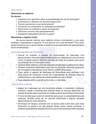 AVALIAÇÃO 
Retomando os objetivos 
Os alunos: 
• Ampliaram seu repertório sobre as possibilidades de uso do bate-papo? 
• Conheceram e utilizaram os recursos disponíveis? 
• Tiveram autonomia no uso da ferramenta? 
• Cumpriram os combinados na realização da atividade? 
• Observaram os cuidados e regras da netiqueta? 
• Utilizaram a norma culta adequadamente? 
• Interagiram adequadamente com o grupo? 
garotos e letras marca.pdf 1 1/13/10 4:08 PM 
Retomando o registro inicial 
Os alunos deverão retomar seus registros iniciais e procederem a uma auto-avaliação, 
respondendo à pergunta “O que aprendi com essa atividade?”. Para tanto, 
devem comparar com o que já sabiam e avaliar se suas expectativas de aprendizagem 
foram contempladas. 
DESDOBRAMENTO DA PROPOSTA 
• Discuta os cuidados e perigos da comunicação via bate-papo com 
desconhecidos. Essa discussão também pode ser realizada em uma conversa 
virtual. A classe poderia elaborar uma lista de dicas de cuidados para quem 
vai participar de um bate-papo virtual. 
• Construir textos coletivos a partir das respostas do bate-papo e publicá-los em blogs. 
• Também é possível desenvolver esse tipo de atividade utilizando programas 
de mensagens instantâneas como Yahoo ou MSN Messenger. 
• Fique atento à agenda de bate-papo do EducaRede para participar com 
seus alunos de conversas virtuais com especialistas de diversas áreas do 
conhecimento e com alunos de outras escolas de todo o Brasil. 
• Faça relações entre o uso da norma culta e o internetês. 
SUGESTÕES E DICAS 
• Apesar de o bate-papo ser uma ferramenta simples, é importante o professor 
conhecer e testar o ambiente para entender todos os recursos disponíveis. Se 
precisar de ajuda, peça o auxílio de um colega ou aluno que conheça a ferramenta. 
• O tema do bate-papo pode ser escolhido pelo grupo ou preestabelecido pelo 
professor. Também pode ser um assunto relacionado a alguma atividade 
desenvolvida em outra disciplina. 
• De tempos em tempos, converse com os alunos sobre como eles usam essa 
ferramenta na escola e na vida pessoal. Muitas vezes, nessas conversas, o 
professor pode detectar situações de risco a que os alunos possam estar expostos. 
Hora da conversa – bate-papo virtual na escola 51 
 