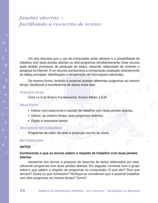Janelas abertas – 
facilitando a reescrita de textos 
garotos e letras marca.pdf 1 1/13/10 4:08 PM 
Um dos recursos que o uso do computador pode oferecer é a possibilidade de 
trabalhar com duas janelas abertas ou dois programas simultaneamente. Esse recurso 
pode facilitar processos de produção de textos, reescrita, elaboração de sínteses e 
pesquisa na Internet. É um recurso que favorece a comparação, avaliação, levantamento 
de idéias principais, identificação e recuperação de informações relevantes. 
Da mesma forma, também é possível acessar diferentes programas ao mesmo 
tempo, facilitando a transferência de dados entre eles. 
PÚBLICO-ALVO: 
Ciclo I e II do Ensino Fundamental, Ensino Médio e EJA 
OBJETIVOS 
• Utilizar com autonomia o recurso de trabalhar com duas janelas abertas. 
• Utilizar, ao mesmo tempo, dois programas distintos. 
• Digitar e reescrever textos. 
RECURSOS NECESSÁRIOS 
Programas de editor de texto e produção escrita do aluno. 
METODOLOGIA 
ANTES 
Conhecendo o que os alunos sabem a respeito de trabalhar com duas janelas 
abertas 
Apresente aos alunos a proposta de reescrita de textos elaborados por eles, 
utilizando programas com duas janelas abertas. Em seguida, converse com o grupo 
sobre o que sabem a respeito de programas no computador: O que são? Para que 
servem? Quais os que conhecem? Verifique se consideram que é possível trabalhar 
com dois programas ao mesmo tempo? Como? 
52 Caderno de Orientações Didáticas - Ler e Escrever - Tecnologias na Educação 
 