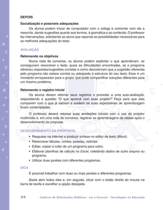 DEPOIS 
Socialização e possíveis adequações 
Os alunos podem trocar de computador com o colega e comentar com ele a 
reescrita, dando sugestões quanto aos termos, à gramática e ao conteúdo. O professor 
faz intervenções, solicitando ao aluno que repense as possibilidades necessárias para 
as melhores adequações do texto. 
AVALIAÇÃO 
Retomando os objetivos 
garotos e letras marca.pdf 1 1/13/10 4:08 PM 
Numa roda de conversa, os alunos podem explicitar o que aprenderam, se 
conseguiram reescrever o texto, quais as dificuldades encontradas, se o programa 
ofereceu respostas/sugestões corretas e como descobriram que a sugestão oferecida 
pelo programa não estava correta ou adequada à estrutura do seu texto. Esse é um 
momento enriquecedor para o grupo, que pode compartilhar soluções diferentes para 
um mesmo problema. 
Retomando o registro inicial 
Os alunos devem retomar seus registros e proceder a uma auto-avaliação, 
respondendo à questão “O que aprendi com esse projeto?”. Peça para que eles 
comparem com o que já sabiam e avaliem se suas expectativas de aprendizagem 
foram contempladas. 
O professor deverá retomar suas anotações iniciais com o uso do projetor 
multimídia e, em uma roda de conversa, registrar as aprendizagens da classe após o 
desenvolvimento da proposta. 
DESDOBRAMENTO DA PROPOSTA 
• Pesquisar na Internet e produzir síntese no editor de texto (Word). 
• Reescrever fábulas, contos, poesias, notícias. 
• Editar, copiar e colar de um programa para outro. 
• Elaborar planilhas de cálculo no Excel, coletando dados de outro arquivo ou 
programa. 
• Utilizar duas janelas com diferentes programas. 
DICA 
É possível trabalhar com duas ou mais janelas e diferentes programas. 
Basta abrir todos eles e, em seguida, clicar com o botão direito do mouse na 
barra de tarefa e escolher a opção desejada. 
54 Caderno de Orientações Didáticas - Ler e Escrever - Tecnologias na Educação 
 