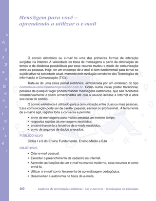 Mens@gem para você – 
aprendendo a utilizar o e-mail 
garotos e letras marca.pdf 1 1/13/10 4:08 PM 
O correio eletrônico ou e-mail foi uma das primeiras formas de interação 
surgidas na Internet. A velocidade de troca de mensagens a partir da diminuição do 
tempo e da distância possibilitada por esse recurso mudou o modo de comunicação 
entre as pessoas. Hoje, ter um endereço de e-mail é item fundamental para tornar-se 
sujeito ativo na sociedade atual, marcada pela evolução constante das Tecnologias de 
Informação e Comunicação (TICs). 
Trata-se de uma caixa postal eletrônica, simbolizada por um endereço do tipo 
nomedousuario@nomedoprovedor.com.br. Como numa caixa postal tradicional, 
pessoas de qualquer lugar podem mandar mensagens eletrônicas, que são recebidas 
instantaneamente e ficam armazenadas até que o usuário acesse a Internet e abra 
sua caixa de correio. 
O correio eletrônico é utilizado para a comunicação entre duas ou mais pessoas. 
Essa comunicação pode ser de caráter pessoal, escolar ou profissional. A ferramenta 
de e-mail é ágil, registra toda a conversa e permite: 
• envio de mensagens para muitas pessoas ao mesmo tempo; 
• respostas rápidas às mensagens recebidas; 
• encaminhamento a terceiros de e-mails recebidos; 
• envio de arquivos de dados anexados. 
PÚBLICO-ALVO 
Ciclos I e II do Ensino Fundamental, Ensino Médio e EJA 
OBJETIVOS 
• Criar e-mail pessoal. 
• Exercitar o preenchimento de cadastro na Internet. 
• Aprender as funções de um e-mail no mundo moderno, seus recursos e como 
enviá-lo. 
• Utilizar o e-mail como ferramenta de aprendizagem pedagógica. 
• Desenvolver a autonomia na troca de e-mails. 
60 Caderno de Orientações Didáticas - Ler e Escrever - Tecnologias na Educação 
 
